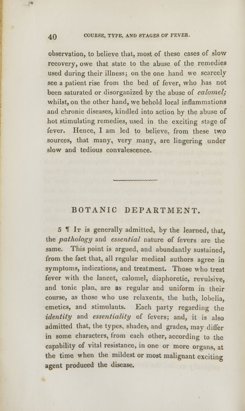 observation, to believe that, most of these cases of slow recovery, owe that state to the abuse of the remedies used during their illness; on the one hand we scarcely see a patient rise from the bed of fever, who has not been saturated or disorganized by the abuse of calomel; whilst, on the other hand, we behold local inflammations and chronic diseases, kindled into action by the abuse of hot stimulating remedies, used in the exciting stage of fever. Hence, I am led to believe, from these two sources, that many, very many, are lingering under slow and tedious convalescence. BOTANIC DEPARTMENT. 5 IT It is generally admitted, by the learned, that, the pathology and essential nature of fevers are the same. This point is argued, and abundantly sustained, from the fact that, all regular medical authors agree in symptoms, indications, and treatment. Those Mho treat fever with the lancet, calomel, diaphoretic, revulsive, and tonic plan, are as regular and uniform in their course, as those who use relaxents, the bath, lobelia, emetics, and stimulants. Each party regarding the identity and essentiality of fevers; and, it is also admitted that, the types, shades, and grades, may differ in some characters, from each other, according to the capability of vital resistance, in one or more organs, at the time when the mildest or most malignant exciting agent produced the disease.