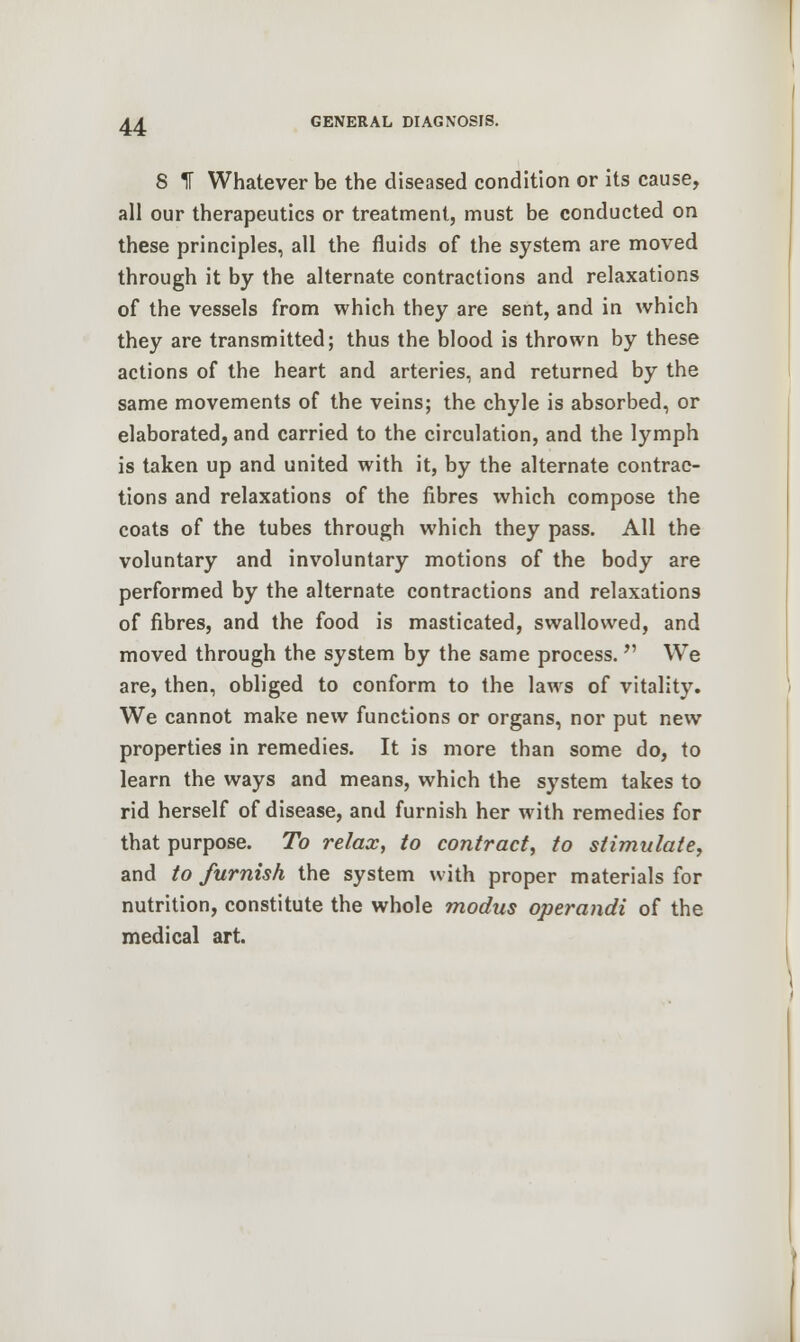 8 IT Whatever be the diseased condition or its cause, all our therapeutics or treatment, must be conducted on these principles, all the fluids of the system are moved through it by the alternate contractions and relaxations of the vessels from which they are sent, and in which they are transmitted; thus the blood is thrown by these actions of the heart and arteries, and returned by the same movements of the veins; the chyle is absorbed, or elaborated, and carried to the circulation, and the lymph is taken up and united with it, by the alternate contrac- tions and relaxations of the fibres which compose the coats of the tubes through which they pass. All the voluntary and involuntary motions of the body are performed by the alternate contractions and relaxations of fibres, and the food is masticated, swallowed, and moved through the system by the same process. We are, then, obliged to conform to the laws of vitality. We cannot make new functions or organs, nor put new properties in remedies. It is more than some do, to learn the ways and means, which the system takes to rid herself of disease, and furnish her with remedies for that purpose. To relax, to contract, to stimulate, and to furnish the system with proper materials for nutrition, constitute the whole modus operandi of the medical art.