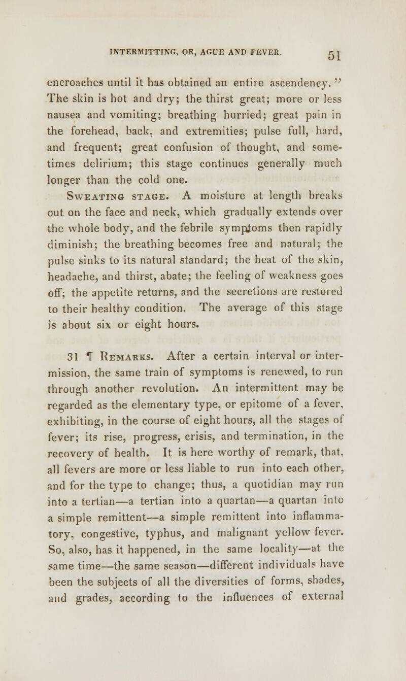encroaches until it has obtained an entire ascendency.  The skin is hot and dry; the thirst great; more or less nausea and vomiting; breathing hurried; great pain in the forehead, back, and extremities; pulse full, hard, and frequent; great confusion of thought, and some- times delirium; this stage continues generally much longer than the cold one. Sweating stage. A moisture at length breaks out on the face and neck, which gradually extends over the whole body, and the febrile symptoms then rapidly diminish; the breathing becomes free and natural; the pulse sinks to its natural standard; the heat of the skin, headache, and thirst, abate; the feeling of weakness goes off; the appetite returns, and the secretions are restored to their healthy condition. The average of this stage is about six or eight hours. 31 IF Remarks. After a certain interval or inter- mission, the same train of symptoms is renewed, to run through another revolution. An intermittent may be regarded as the elementary type, or epitome of a fever, exhibiting, in the course of eight hours, all the stages of fever; its rise, progress, crisis, and termination, in the recovery of health. It is here worthy of remark, that, all fevers are more or less liable to run into each other, and for the type to change; thus, a quotidian may run into a tertian—a tertian into a quartan—a quartan into a simple remittent—a simple remittent into inflamma- tory, congestive, typhus, and malignant yellow fever. So, also, has it happened, in the same locality—at the same time—the same season—different individuals have been the subjects of all the diversities of forms, shades, and grades, according to the influences of external