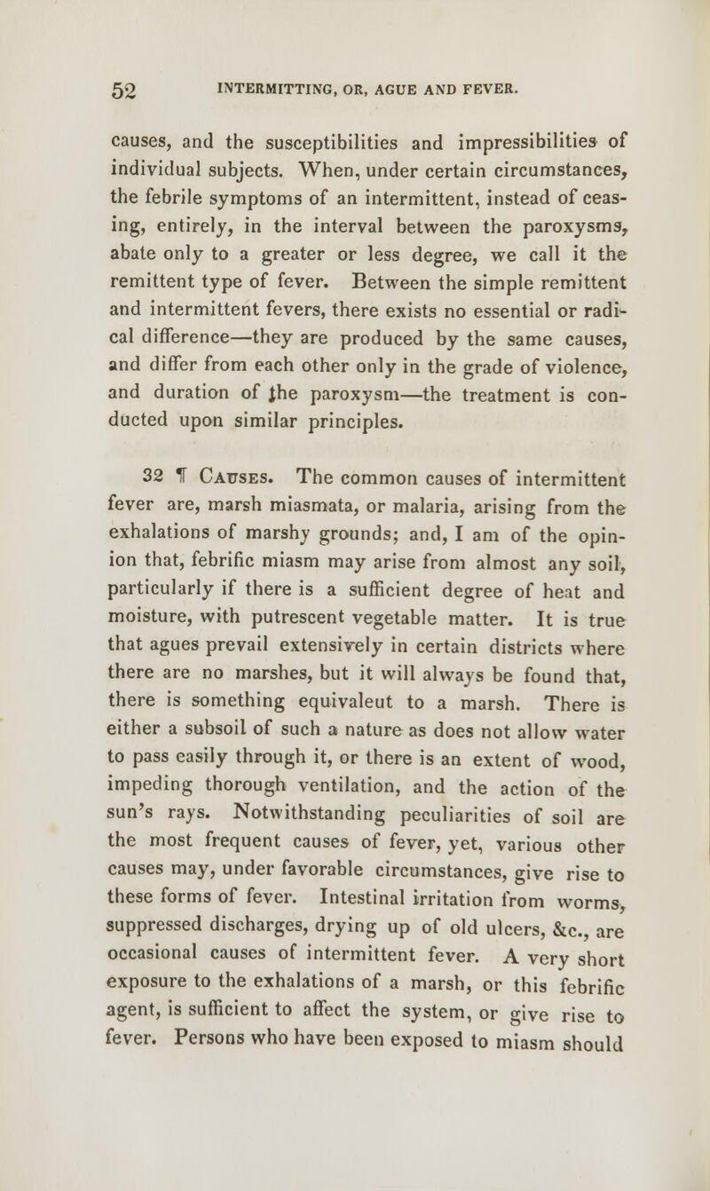causes, and the susceptibilities and impressibilities of individual subjects. When, under certain circumstances, the febrile symptoms of an intermittent, instead of ceas- ing, entirely, in the interval between the paroxysms, abate only to a greater or less degree, we call it the remittent type of fever. Between the simple remittent and intermittent fevers, there exists no essential or radi- cal difference—they are produced by the same causes, and differ from each other only in the grade of violence, and duration of Jhe paroxysm—the treatment is con- ducted upon similar principles. 32 IT Causes. The common causes of intermittent fever are, marsh miasmata, or malaria, arising from the exhalations of marshy grounds; and, I am of the opin- ion that, febrific miasm may arise from almost any soil, particularly if there is a sufficient degree of heat and moisture, with putrescent vegetable matter. It is true that agues prevail extensively in certain districts where there are no marshes, but it will always be found that, there is something equivaleut to a marsh. There is either a subsoil of such a nature as does not allow water to pass easily through it, or there is an extent of wood, impeding thorough ventilation, and the action of the sun's rays. Notwithstanding peculiarities of soil are the most frequent causes of fever, yet, various other causes may, under favorable circumstances, give rise to these forms of fever. Intestinal irritation from worms suppressed discharges, drying up of old ulcers, &c, are occasional causes of intermittent fever. A very short exposure to the exhalations of a marsh, or this febrific agent, is sufficient to affect the system, or o-|ve rjse to fever. Persons who have been exposed to miasm should