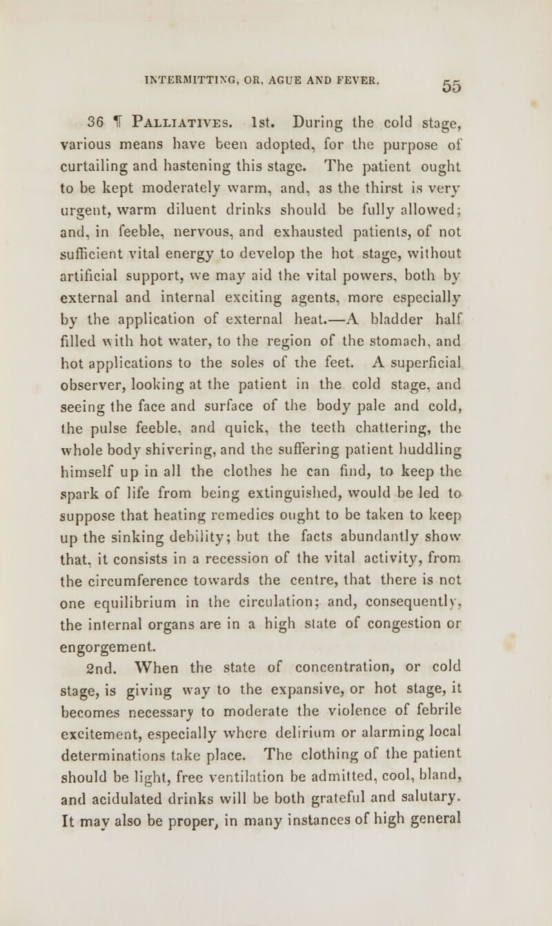 36 H Palliatives. 1st. During the cold stage, various means have been adopted, for the purpose of curtailing and hastening this stage. The patient ought to be kept moderately warm, and, as the thirst is very urgent, warm diluent drinks should be fully allowed; and, in feeble, nervous, and exhausted patients, of not sufficient vital energy to develop the hot stage, without artificial support, we may aid the vital powers, both by external and internal exciting agents, more especially by the application of external heat.—A bladder half filled with hot water, to the region of the stomach, and hot applications to the soles of the feet. A superficial observer, looking at the patient in the cold stage, and seeing the face and surface of the body pale and cold, the pulse feeble, and quick, the teeth chattering, the whole body shivering, and the suffering patient huddling himself up in all the clothes he can find, to keep the spark of life from being extinguished, would be led to suppose that heating remedies ought to be taken to keep up the sinking debility; but the facts abundantly show that, it consists in a recession of the vital activity, from the circumference towards the centre, that there is not one equilibrium in the circulation; and, consequently, the internal organs are in a high state of congestion or engorgement. 2nd. When the state of concentration, or cold stage, is giving way to the expansive, or hot stage, it becomes necessary to moderate the violence of febrile excitement, especially where delirium or alarming local determinations take place. The clothing of the patient should be light, free ventilation be admitted, cool, bland, and acidulated drinks will be both grateful and salutary. It may also be proper, in many instances of high general