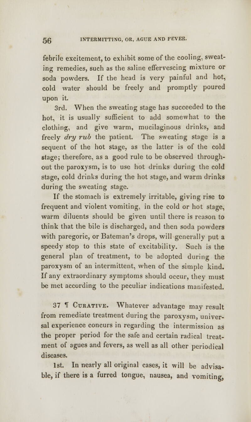 febrile excitement, to exhibit some of the cooling, sweat- ing remedies, such as the saline effervescing mixture or soda powders. If the head is very painful and hot, cold water should be freely and promptly poured upon it. 3rd. When the sweating stage has succeeded to the hot, it is usually sufficient to add somewhat to the clothing, and give warm, mucilaginous drinks, and freely dry rub the patient. The sweating stage is a sequent of the hot stage, as the latter is of the cold stage; therefore, as a good rule to be observed through- out the paroxysm, is to use hot drinks during the cold stage, cold drinks during the hot stage, and warm drinks during the sweating stage. If the stomach is extremely irritable, giving rise to frequent and violent vomiting, in the cold or hot stage, warm diluents should be given until there is reason to think that the bile is discharged, and then soda powders with paregoric, or Bateman's drops, will generally put a speedy stop to this state of excitability. Such is the general plan of treatment, to be adopted during the paroxysm of an intermittent, when of the simple kind. If any extraordinary symptoms should occur, they must be met according to the peculiar indications manifested. 37 1T Curative. Whatever advantage may result from remediate treatment during the paroxysm, univer- sal experience concurs in regarding the intermission as the proper period for the safe and certain radical treat- ment of agues and fevers, as well as all other periodical diseases. 1st. In nearly all original cases, it will be advisa- ble, if there is a furred tongue, nausea, and vomiting,