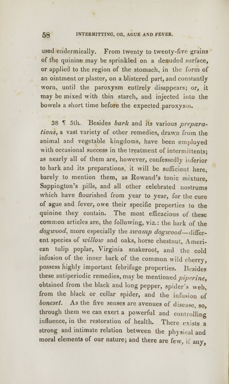 used endermically. From twenty to twenty-five grains of the quinine may be sprinkled on a denuded surface, or applied to the region of the stomach, in the form of an ointment or plaster, on a blistered part, and constantly worn, until the paroxysm entirely disappears; or, it may be mixed with thin starch, and injected into the bowels a short time before the expected paroxysm. 38 f 5th. Besides bark and its various prepara- tions, a vast variety of other remedies, drawn from the animal and vegetable kingdoms, have been employed with occasional success in the treatment of intermittents; as nearly all of them are, however, confessedly inferior to bark and its preparations, it will be sufficient here barely to mention them, as Rowand's tonic mixture, Sappington's pills, and all other celebrated nostrums which have flourished from year to year, for the cure of ague and fever, owe their specific properties to the quinine they contain. The most efficacious of these common articles are, the following, viz.: the bark of the dogwood, more especially the swamp dogwood differ- ent species of willow and oaks, horse chestnut, Ameri- can tulip poplar, Virginia snakeroot, and the cold infusion of the inner bark of the common wild cheny possess highly important febrifuge properties. Besides these antiperiodic remedies, may be mentioned piperine obtained from the black and long pepper, spider's web from the black or cellar spider, and the infusion of boneset. As the five senses are avenues of disease so through them we can exert a powerful and controlling influence, in the restoration of health. There exists a strong and intimate relation between the physical and moral elements of our nature; and there are few, if any