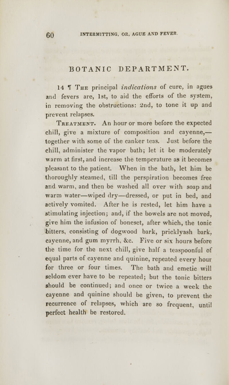 BOTANIC DEPARTMENT. 14 IT The principal indications of cure, in agues and fevers are, 1st, to aid the efforts of the system, in removing the obstructions: 2nd, to tone it up and prevent relapses. Treatment. An hour or more before the expected chill, give a mixture of composition and cayenne,— together with some of the canker teas. Just before the chill, administer the vapor bath; let it be moderately warm at first, and increase the temperature as it becomes pleasant to the patient. When in the bath, let him be thoroughly steamed, till the perspiration becomes free and warm, and then be washed all over with soap and warm water—wiped dry—dressed, or put in bed, and actively vomited. After he is rested, let him have a stimulating injection; and, if the bowels are not moved, give him the infusion of boneset, after which, the tonic bitters, consisting of dogwood bark, pricklyash bark, cayenne, and gum myrrh, &c. Five or six hours before the time for the next chill, give half a teaspoonful of equal parts of cayenne and quinine, repeated every hour for three or four times. The bath and emetic will seldom ever have to be repeated; but the tonic bitters should be continued; and once or twice a wreek the cayenne and quinine should be given, to prevent the recurrence of relapses, which are so frequent, until perfect health be restored.