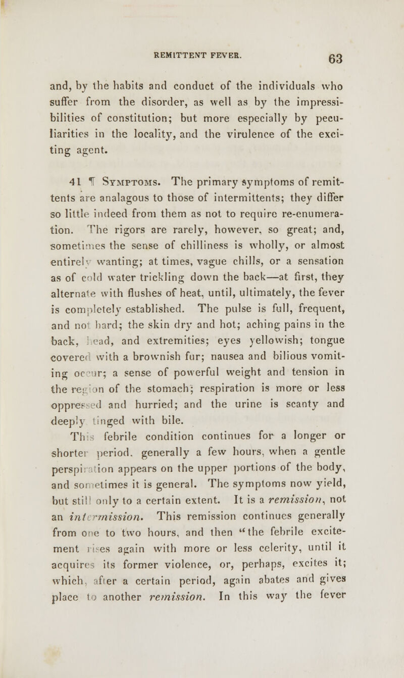 and, by the habits and conduct of the individuals who suffer from the disorder, as well as by the impressi- bilities of constitution; but more especially by pecu- liarities in the locality, and the virulence of the exci- ting agent. 41 T Symptoms. The primary symptoms of remit- tents are analagous to those of intermittents; they differ so little indeed from them as not to require re-enumera- tion. The rigors are rarely, however, so great; and, sometimes the sense of chilliness is wholly, or almost entirel- wanting; at times, vague chills, or a sensation as of cold water trickling down the back—at first, they alternate with flushes of heat, until, ultimately, the fever is completely established. The pulse is full, frequent, and no' hard; the skin dry and hot; aching pains in the back, ead, and extremities; eyes yellowish; tongue coverc with a brownish fur; nausea and bilious vomit- ing oc ir; a sense of powerful weight and tension in the region of the stomach; respiration is more or less oppre? <1 and hurried; and the urine is scanty and deeply :nged with bile. Thi febrile condition continues for a longer or shorte; period, generally a few hours, when a gentle perspi. ion appears on the upper portions of the body, and sor raimes it is general. The symptoms now yield, but stil1 only to a certain extent. It is a remission, not an int '-mission. This remission continues generally from ore to two hours, and then the febrile excite- ment ii.-es again with more or less celerity, until it acquires its former violence, or, perhaps, excites it; which after a certain period, again abates and gives place to another remission. In this way the fever