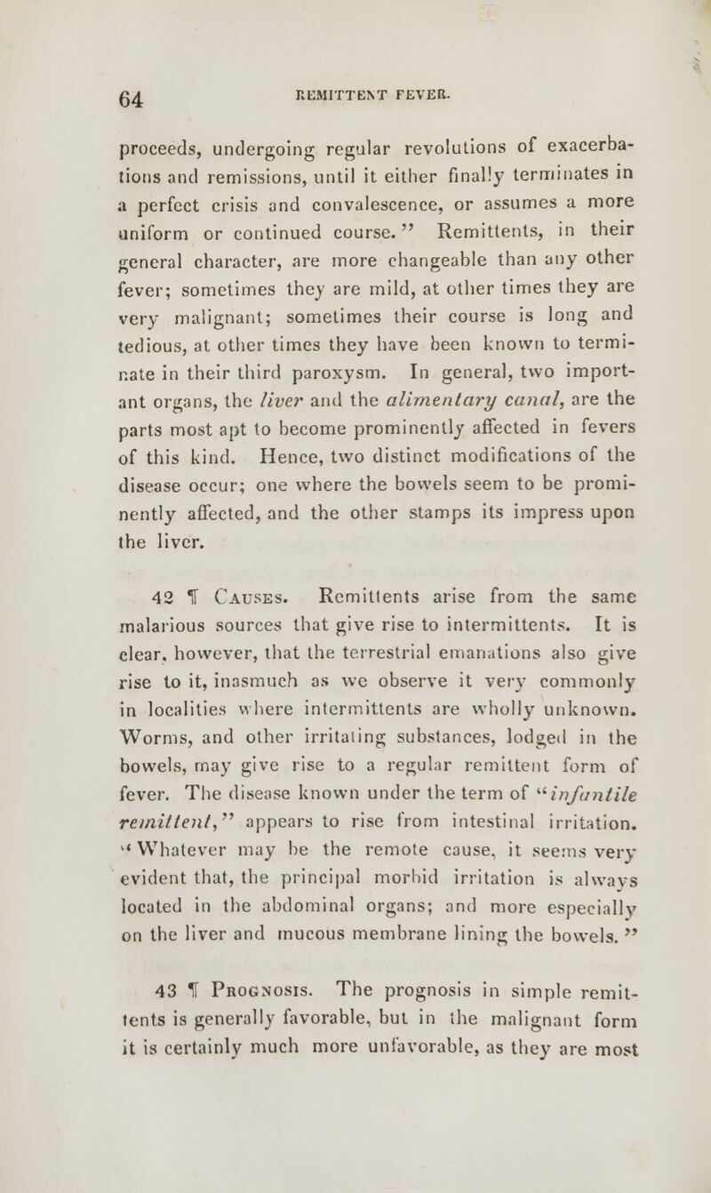 proceeds, undergoing regular revolutions of exacerba- tions and remissions, until it either finally terminates in a perfect crisis and convalescence, or assumes a more uniform or continued course. Remittents, in their general character, are more changeable than any other fever; sometimes they are mild, at other times they are very malignant; sometimes their course is long and tedious, at other times they have been known to termi- nate in their third paroxysm. In general, two import- ant organs, the liver and the alimentary canal, are the parts most apt to become prominently affected in fevers of this kind. Hence, two distinct modifications of the disease occur; one where the bowels seem to be promi- nently affected, and the other stamps its impress upon the liver. 42 IT Causes. Rcmitlents arise from the same malarious sources that give rise to intermittents. It is clear, however, that the terrestrial emanations also give rise to it, inasmuch as we observe it very commonly in localities where intermittents are wholly unknown. Worms, and other irritating substances, lodged in the bowels, may give rise to a regular remittent form of fever. The disease known under the term of infantile remittent, appears to rise from intestinal irritation. l< Whatever may be the remote cause, it seems very evident that, the principal morbid irritation is always located in the abdominal organs; and more especially on the liver and mucous membrane lining the bowels.  43 IF Prognosis. The prognosis in simple remit- tents is generally favorable, but in the malignant form it is certainly much more unfavorable, as they are most