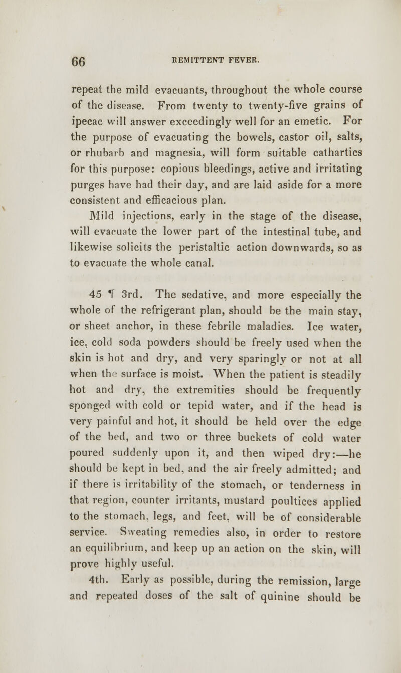 repeat the mild evacuants, throughout the whole course of the disease. From twenty to twenty-five grains of ipecac will answer exceedingly well for an emetic. For the purpose of evacuating the bowels, castor oil, salts, or rhubarb and magnesia, will form suitable cathartics for this purpose: copious bleedings, active and irritating purges have had their day, and are laid aside for a more consistent and efficacious plan. Mild injections, early in the stage of the disease, will evacuate the lower part of the intestinal tube, and likewise solicits the peristaltic action downwards, so as to evacuate the whole canal. 45 IT 3rd. The sedative, and more especially the whole of the refrigerant plan, should be the main stay, or sheet anchor, in these febrile maladies. Ice water, ice, cold soda powders should be freely used w hen the skin is hot and dry, and very sparingly or not at all when the surface is moist. When the patient is steadily hot and dry, the extremities should be frequently sponged with cold or tepid water, and if the head is very painful and hot, it should be held over the edge of the bed, and two or three buckets of cold water poured suddenly upon it, and then wiped dry:—he should be kept in bed, and the air freely admitted; and if there is irritability of the stomach, or tenderness in that region, counter irritants, mustard poultices applied to the stomach, legs, and feet, will be of considerable service. Sweating remedies also, in order to restore an equilibrium, and keep up an action on the skin, will prove highly useful. 4th. Early as possible, during the remission, lar«-e and repeated doses of the salt of quinine should be