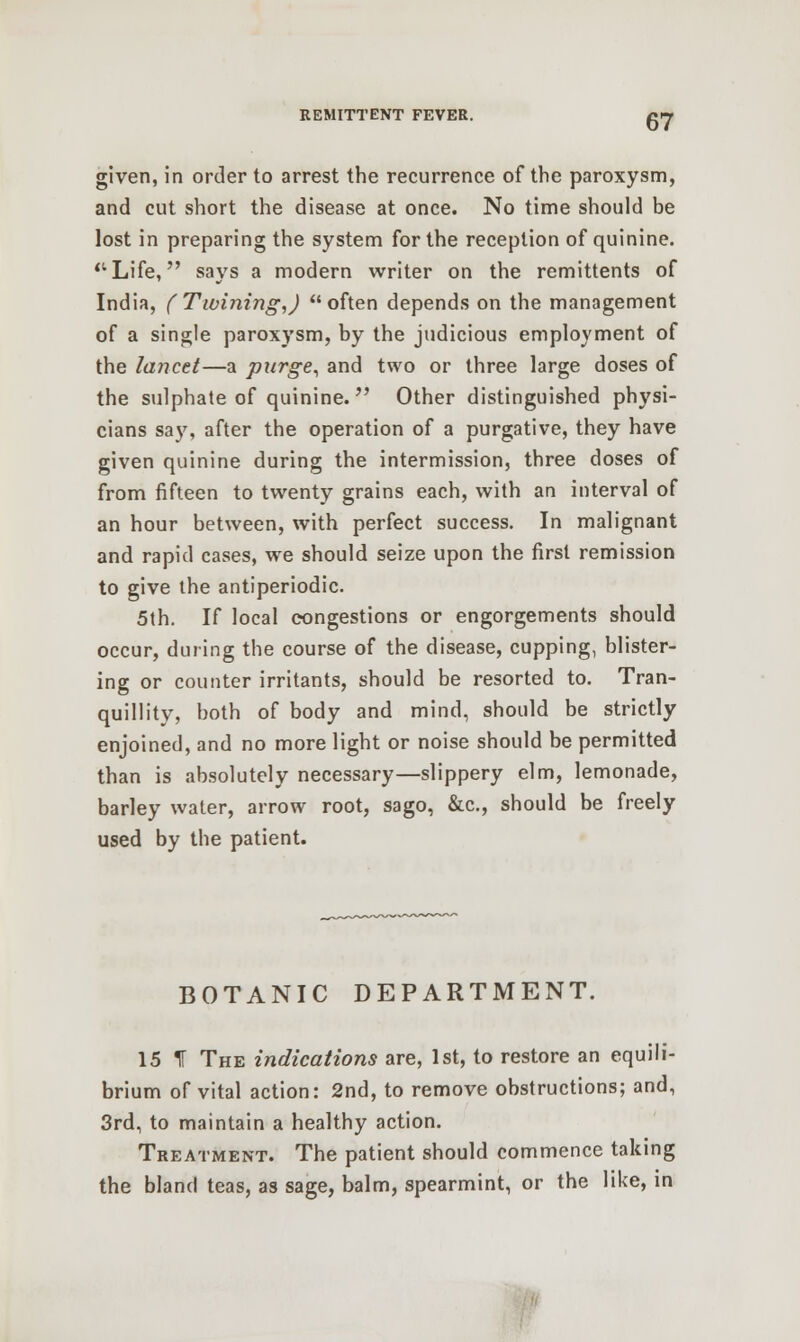 given, in order to arrest the recurrence of the paroxysm, and cut short the disease at once. No time should be lost in preparing the system for the reception of quinine. Life, says a modern writer on the remittents of India, (Twining,) often depends on the management of a single paroxysm, by the judicious employment of the lancet—a purge, and two or three large doses of the sulphate of quinine. Other distinguished physi- cians say, after the operation of a purgative, they have given quinine during the intermission, three doses of from fifteen to twenty grains each, with an interval of an hour between, with perfect success. In malignant and rapid cases, we should seize upon the first remission to give the antiperiodic. 5th. If local congestions or engorgements should occur, during the course of the disease, cupping, blister- ing or counter irritants, should be resorted to. Tran- quillity, both of body and mind, should be strictly enjoined, and no more light or noise should be permitted than is absolutely necessary—slippery elm, lemonade, barley water, arrow root, sago, &c, should be freely used by the patient. BOTANIC DEPARTMENT. 15 If The indications are, 1st, to restore an equili- brium of vital action: 2nd, to remove obstructions; and, 3rd, to maintain a healthy action. Treatment. The patient should commence taking the bland teas, as sage, balm, spearmint, or the like, in