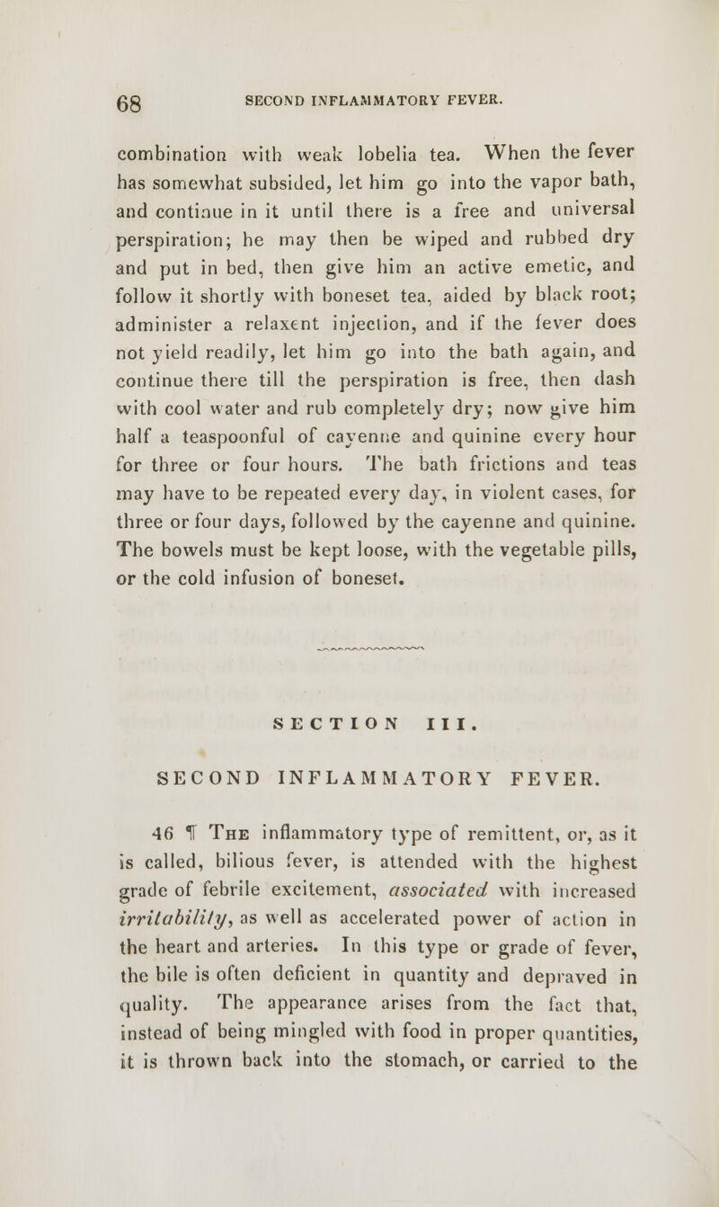 combination with weak lobelia tea. When the fever has somewhat subsided, let him go into the vapor bath, and continue in it until there is a free and universal perspiration; he may then be wiped and rubbed dry and put in bed, then give him an active emetic, and follow it shortly with boneset tea, aided by black root; administer a relaxent injection, and if the fever does not yield readily, let him go into the bath again, and continue there till the perspiration is free, then dash with cool water and rub completely dry; now give him half a teaspoonful of cayenne and quinine every hour for three or four hours. The bath frictions and teas may have to be repeated every day, in violent cases, for three or four days, followed by the cayenne and quinine. The bowels must be kept loose, with the vegetable pills, or the cold infusion of boneset. SECTION III. SECOND INFLAMMATORY FEVER. 46 IT The inflammatory type of remittent, or, as it is called, bilious fever, is attended with the highest grade of febrile excitement, associated with increased irritability, as well as accelerated power of action in the heart and arteries. In this type or grade of fever, the bile is often deficient in quantity and depraved in quality. The appearance arises from the fact that, instead of being mingled with food in proper quantities, it is thrown back into the stomach, or carried to the