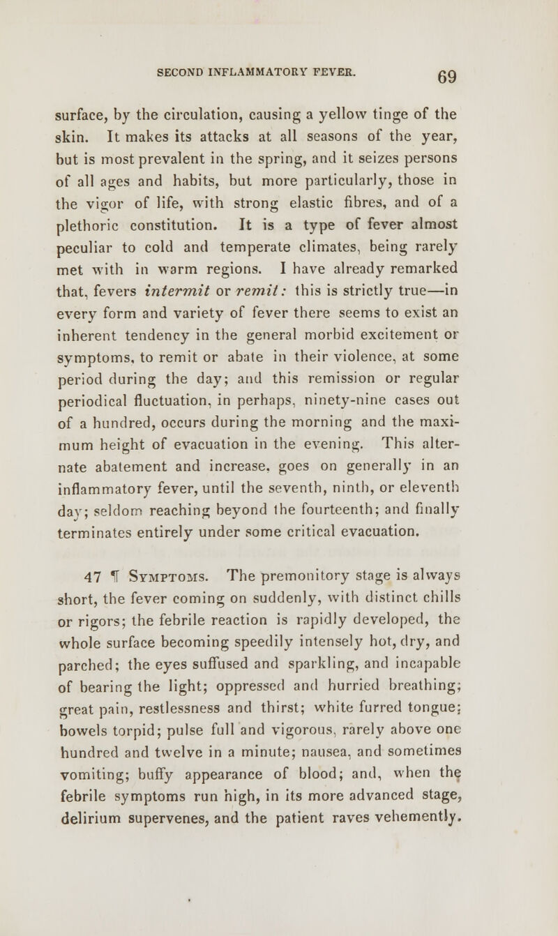 surface, by the circulation, causing a yellow tinge of the skin. It makes its attacks at all seasons of the year, but is most prevalent in the spring, and it seizes persons of all ages and habits, but more particularly, those in the v'i2;or of life, with strong elastic fibres, and of a plethoric constitution. It is a type of fever almost peculiar to cold and temperate climates, being rarely met with in warm regions. I have already remarked that, fevers intermit or remit: this is strictly true—in every form and variety of fever there seems to exist an inherent tendency in the general morbid excitement or symptoms, to remit or abate in their violence, at some period during the day; and this remission or regular periodical fluctuation, in perhaps, ninety-nine cases out of a hundred, occurs during the morning and the maxi- mum height of evacuation in the evening. This alter- nate abatement and increase, goes on generally in an inflammatory fever, until the seventh, ninth, or eleventh dav; seldom reaching beyond the fourteenth; and finally terminates entirely under some critical evacuation. 47 ^T Symptoms. The premonitory stage is always short, the fever coming on suddenly, with distinct chills or rigors; the febrile reaction is rapidly developed, the whole surface becoming speedily intensely hot, dry, and parched; the eyes suffused and sparkling, and incapable of bearing the light; oppressed and hurried breathing; great pain, restlessness and thirst; white furred tongue: bowels torpid; pulse full and vigorous, rarely above one hundred and twelve in a minute; nausea, and sometimes vomiting; buffy appearance of blood; and, when the febrile symptoms run high, in its more advanced stage, delirium supervenes, and the patient raves vehemently.