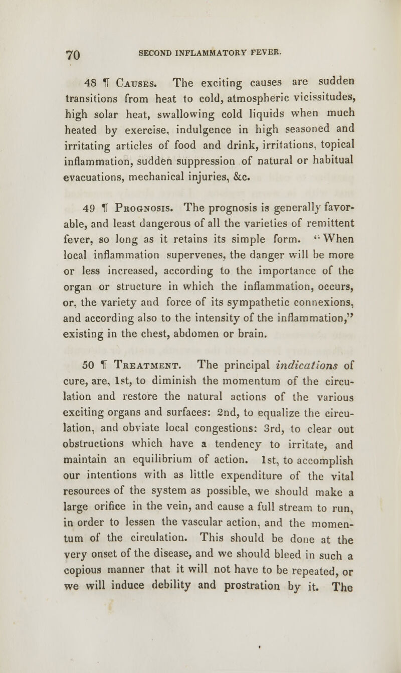 48 1 Causes. The exciting causes are sudden transitions from heat to cold, atmospheric vicissitudes, high solar heat, swallowing cold liquids when much heated by exercise, indulgence in high seasoned and irritating articles of food and drink, irritations, topical inflammation, sudden suppression of natural or habitual evacuations, mechanical injuries, &c. 49 IT Prognosis. The prognosis is generally favor- able, and least dangerous of all the varieties of remittent fever, so long as it retains its simple form. '-When local inflammation supervenes, the danger will be more or less increased, according to the importance of the organ or structure in which the inflammation, occurs, or, the variety and force of its sympathetic connexions, and according also to the intensity of the inflammation, existing in the chest, abdomen or brain. 50 IT Treatment. The principal indications of cure, are, 1st, to diminish the momentum of the circu- lation and restore the natural actions of the various exciting organs and surfaces: 2nd, to equalize the circu- lation, and obviate local congestions: 3rd, to clear out obstructions which have a tendency to irritate, and maintain an equilibrium of action. 1st, to accomplish our intentions with as little expenditure of the vital resources of the system as possible, we should make a large orifice in the vein, and cause a full stream to run, in order to lessen the vascular action, and the momen- tum of the circulation. This should be done at the very onset of the disease, and we should bleed in such a copious manner that it will not have to be repeated, or we will induce debility and prostration by it. The