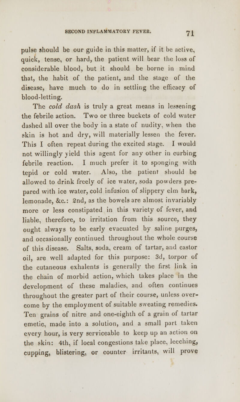 pulse should be our guide in this matter, if it be active, quick, tense, or hard, the patient will bear the loss of considerable blood, but it should be borne in mind that, the habit of the patient, and the stage of the disease, have much to do in settling the efficacy of blood-letting. The cold dash is truly a great means in lessening the febrile action. Two or three buckets of cold water dashed all over the body in a state of nudity, when the skin is hot and dry, will materially lessen the fever. This I often repeat during the excited stage. I would not willingly yield this agent for any other in curbing febrile reaction. I much prefer it to sponging with tepid or cold water. Also, the patient should be allowed to drink freely of ice water, soda powders pre- pared with ice water, cold infusion of slippery elm bark, lemonade, &c: 2nd, as the bowels are almost invariably more or less constipated in this variety of fever, and liable, therefore, to irritation from this source, they ought always to be early evacuated by saline purges, and occasionally continued throughout the whole course of this disease. Salts, soda, cream of tartar, and castor oil, are well adapted for this purpose: 3d, torpor of the cutaneous exhalents is generally the first link in the chain of morbid action, which takes place in the development of these maladies, and often continues throughout the greater part of their course, unless over- come by the employment of suitable sweating remedies. Ten grains of nitre and one-eighth of a grain of tartar emetic, made into a solution, and a small part taken every hour, is very serviceable to keep up an action on the skin: 4th, if local congestions take place, leeching, cupping, blistering, or counter irritants, will prove