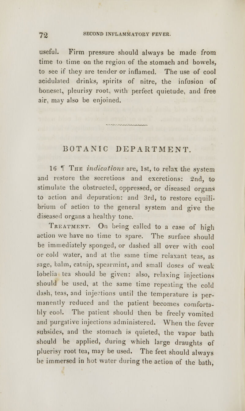useful. Firm pressure should always be made from time to time on the region of the stomach and bowels, to see if they are tender or inflamed. The use of cool acidulated drinks, spirits of nitre, the infusion of boneset, pleurisy root, with perfect quietude, and free air, may also be enjoined. BOTANIC DEPARTMENT. 16 IF The indications are, 1st, to relax the system and restore the secretions and excretions: 2nd, to stimulate the obstructed, oppressed, or diseased organs to action and depuration: and 3rd, to restore equili- brium of action to the general system and give the diseased organs a healthy tone. Treatment. On being called to a case of hi'o-h action we have no time to spare. The surface should be immediately sponged, or dashed all over with cool or cold water, and at the same time relaxant teas, as sage, balm, catnip, spearmint, and small doses of weak lobelia tea should be given: also, relaxing injections should be used, at the same time repeating the cold dash, teas, and injections until the temperature is per- manently reduced and the patient becomes comforta- bly cool. The patient should then be freely vomited and purgative injections administered. When the fever subsides, and the stomach is quieted, the vapor bath should be applied, during which large draughts of pluerisy root tea, may be used. The feet should always be immersed in hot water during the action of the bath