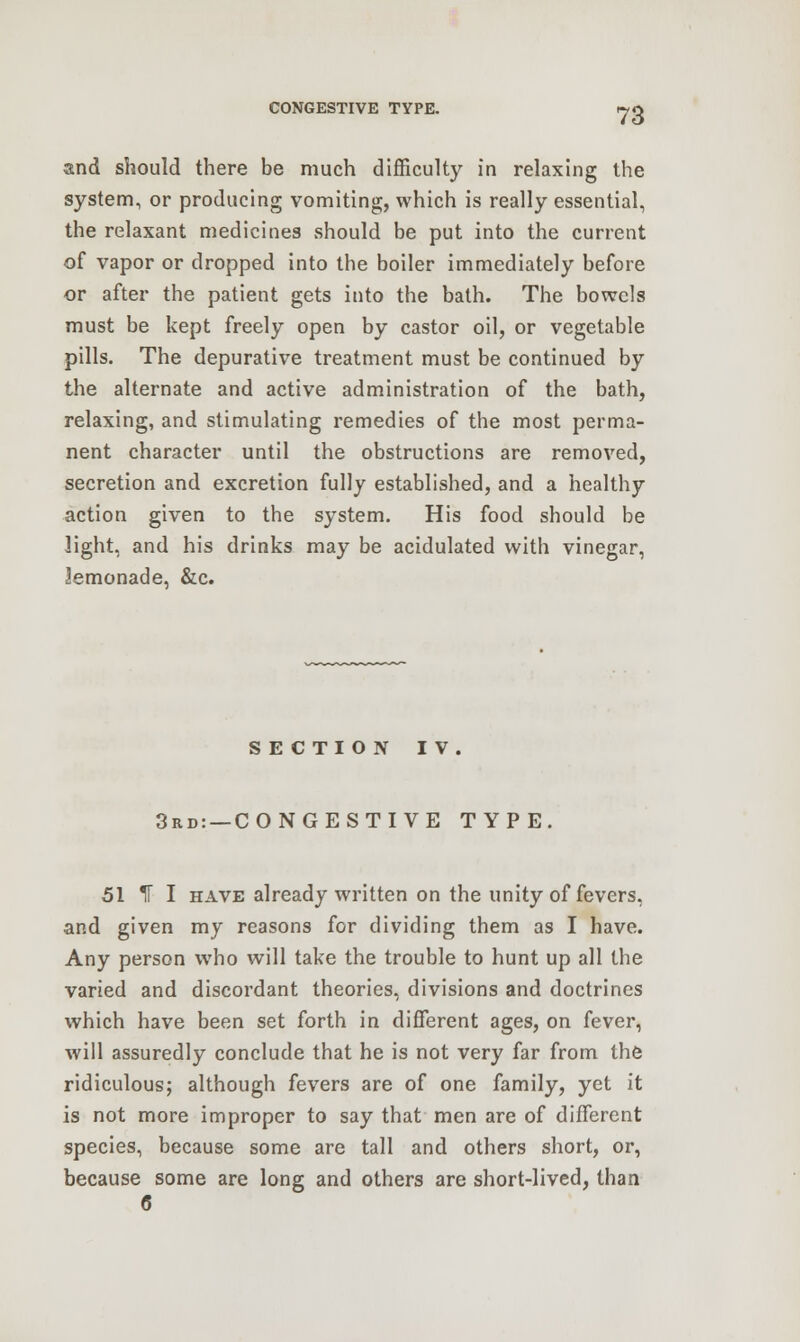 and should there be much difficulty in relaxing the system, or producing vomiting, which is really essential, the relaxant medicines should be put into the current of vapor or dropped into the boiler immediately before or after the patient gets into the bath. The bowels must be kept freely open by castor oil, or vegetable pills. The depurative treatment must be continued by the alternate and active administration of the bath, relaxing, and stimulating remedies of the most perma- nent character until the obstructions are removed, secretion and excretion fully established, and a healthy action given to the system. His food should be light, and his drinks may be acidulated with vinegar, lemonade, &c. SECTION IV. 3rd: —CONGESTIVE TYPE. 51 IF I have already written on the unity of fevers, and given my reasons for dividing them as I have. Any person who will take the trouble to hunt up all the varied and discordant theories, divisions and doctrines which have been set forth in different ages, on fever, will assuredly conclude that he is not very far from the ridiculous; although fevers are of one family, yet it is not more improper to say that men are of different species, because some are tall and others short, or, because some are long and others are short-lived, than