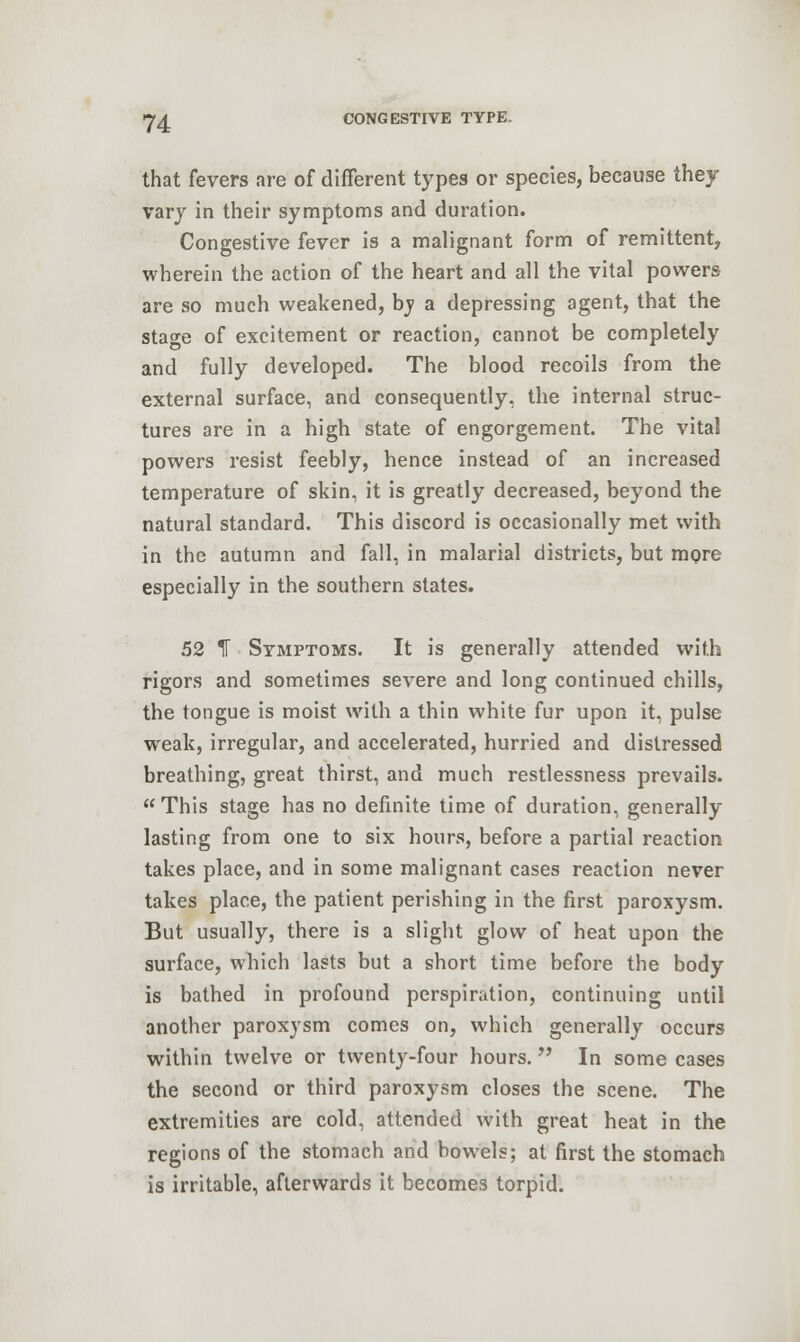 that fevers are of different types or species, because they vary in their symptoms and duration. Congestive fever is a malignant form of remittent, wherein the action of the heart and all the vital powers are so much weakened, by a depressing agent, that the stage of excitement or reaction, cannot be completely and fully developed. The blood recoils from the external surface, and consequently, the internal struc- tures are in a high state of engorgement. The vital powers resist feebly, hence instead of an increased temperature of skin, it is greatly decreased, beyond the natural standard. This discord is occasionally met with in the autumn and fall, in malarial districts, but more especially in the southern states. 52 IT Symptoms. It is generally attended with rigors and sometimes severe and long continued chills, the tongue is moist with a thin white fur upon it, pulse weak, irregular, and accelerated, hurried and distressed breathing, great thirst, and much restlessness prevails. This stage has no definite time of duration, generally lasting from one to six hours, before a partial reaction takes place, and in some malignant cases reaction never takes place, the patient perishing in the first paroxysm. But usually, there is a slight glow of heat upon the surface, which lasts but a short time before the body is bathed in profound perspiration, continuing until another paroxysm comes on, which generally occurs within twelve or twenty-four hours. In some cases the second or third paroxysm closes the scene. The extremities are cold, attended with great heat in the regions of the stomach and bowels; at first the stomach is irritable, afterwards it becomes torpid.