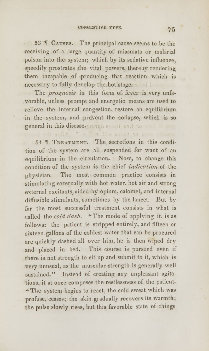 53 1 Causes. The principal cause seems to be the receiving of a large quantity of miasmata or malarial poison into the system; which by its sedative influence, speedily prostrates the vital powers, thereby rendering them incapable of producing that reaction which is necessary to fully develop the.hot stage. The prognosis in this form of fever is very unfa- vorable, unless prompt and energetic means are used to relieve the internal congestion, restore an equilibrium in the system, and prevent the collapse, which is so general in this disease. 54 IT Treatment. The secretions in this condi- tion of the system are all suspended for want of an equilibrium in the circulation. Now, to change this condition of the system is the chief indication of the physician. The most common practice consists in stimulating externally with hot water, hot air and strong external excitants, aided by opium, calomel, and internal diffusible stimulants, sometimes by the lancet. But by far the most successful treatment consists in what is called the cold dash. The mode of applying it, is as follows: the patient is stripped entirely, and fifteen or sixteen gallons of the coldest water that can be procured are quickly dashed all over him, he is then wiped dry and placed in bed. This course is pursued even if there is not strength to sit up and submit to it, which is very unusual, as the muscular strength is generally well sustained. Instead of creating any unpleasant agita- tions, it at once composes the restlessness of the patient. The system begins to react, the cold sweat which was profuse, ceases; the skin gradually recovers its warmth; the pulse slowly rises, but this favorable state of things