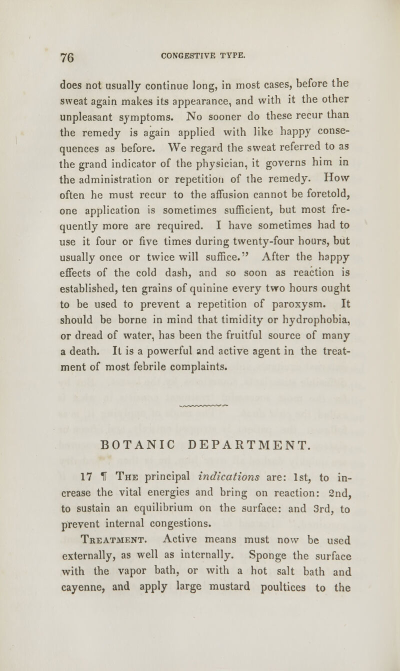 does not usually continue long, in most cases, before the sweat again makes its appearance, and with it the other unpleasant symptoms. No sooner do these recur than the remedy is again applied with like happy conse- quences as before. We regard the sweat referred to as the grand indicator of the physician, it governs him in the administration or repetition of the remedy. How often he must recur to the affusion cannot be foretold, one application is sometimes sufficient, but most fre- quently more are required. I have sometimes had to use it four or five times during twenty-four hours, but usually once or twice will suffice. After the happy effects of the cold dash, and so soon as reaction is established, ten grains of quinine every two hours ought to be used to prevent a repetition of paroxysm. It should be borne in mind that timidity or hydrophobia, or dread of water, has been the fruitful source of many a death. It is a powerful and active agent in the treat- ment of most febrile complaints. BOTANIC DEPARTMENT. 17 1 The principal indications are: 1st, to in- crease the vital energies and bring on reaction: 2nd, to sustain an equilibrium on the surface: and 3rd, to prevent internal congestions. Treatment. Active means must now be used externally, as well as internally. Sponge the surface with the vapor bath, or with a hot salt bath and cayenne, and apply large mustard poultices to the