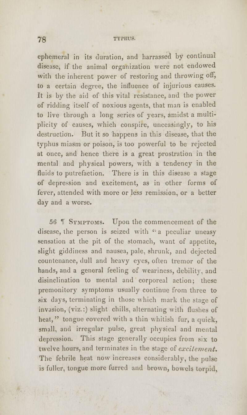 ephemeral in its duration, and harrassed by continual disease, if the animal organization were not endowed with the inherent power of restoring and throwing off, to a certain degree, the influence of injurious causes. It is by the aid of this vital resistance, and the power of ridding itself of noxious agents, that man is enabled to live through a long series of years, amidst a multi- plicity of causes, which conspire, unceasingly, to his destruction. But it so happens in this disease, that the typhus miasm or poison, is too powerful to be rejected at once, and hence there is a great prostration in the mental and physical powers, with a tendency in the fluids to putrefaction. There is in this disease a stage of depression and excitement, as in other forms of fever, attended with more or less remission, or a better day and a worse. 56 T Symptoms. Upon the commencement of the disease, the person is seized with ''• a peculiar uneasy sensation at the pit of the stomach, want of appetite, slight giddiness and nausea, pale, shrunk, and dejected countenance, dull and heavy eyes, often tremor of the hands, and a general feeling of weariness, debility, and disinclination to mental and corporeal action; these premonitory symptoms usually continue from three to six days, terminating in those which mark the stage of invasion, (viz.:) slight chills, alternating with flushes of heat, tongue covered with a thin whitish fur, a quick, small, and irregular pulse, great physical and mental depression. This stage generally occupies from six to twelve hours, and terminates in the stage of excitement. The febrile heat now increases considerably, the pulse is fuller, tongue more furred and brown, bowels torpid,