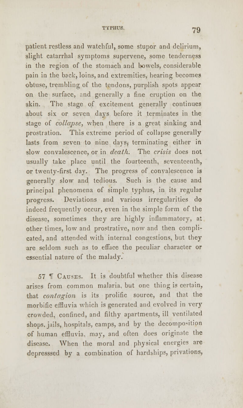patient restless and watchful, some stupor and delirium, slight catarrhal symptoms supervene, some tenderness in the region of the stomach and bowels, considerable pain in the back, loins, and extremities, hearing becomes obtuse, trembling of the tendons, purplish spots appear on the surface, and generally a fine eruption on the skin. The stage of exeitement generally continues about six or seven days before it terminates in the stage of collapse, when there is a great sinking and prostration. This extreme period of collapse generally lasts from seven to nine days, terminating either in slow convalescence, or in death. The crisis does not usually take place until the fourteenth, seventeenth, or twenty-first day. The progress of convalescence is generally slow and tedious. Such is the cause and principal phenomena of simple typhus, in its regular progress. Deviations and various irregularities do indeed frequently occur, even in the simple form of the disease, sometimes they are highly inflammatory, at other times, low and prostrative, now and then compli- cated, and attended with internal congestions, but they are seldom such as to efface the peculiar character or essential nature of the malady. 57 If Causes. It is doubtful whether this disease arises from common malaria, but one thing is certain, that contagion is its prolific source, and that the morbific effluvia which is generated and evolved in very crowded, confined, and filthy apartments, ill ventilated shops, jails, hospitals, camps, and by the decomposition of human effluvia, may, and often does originate the disease. When the moral and physical energies are depresssed by a combination of hardships, privations,