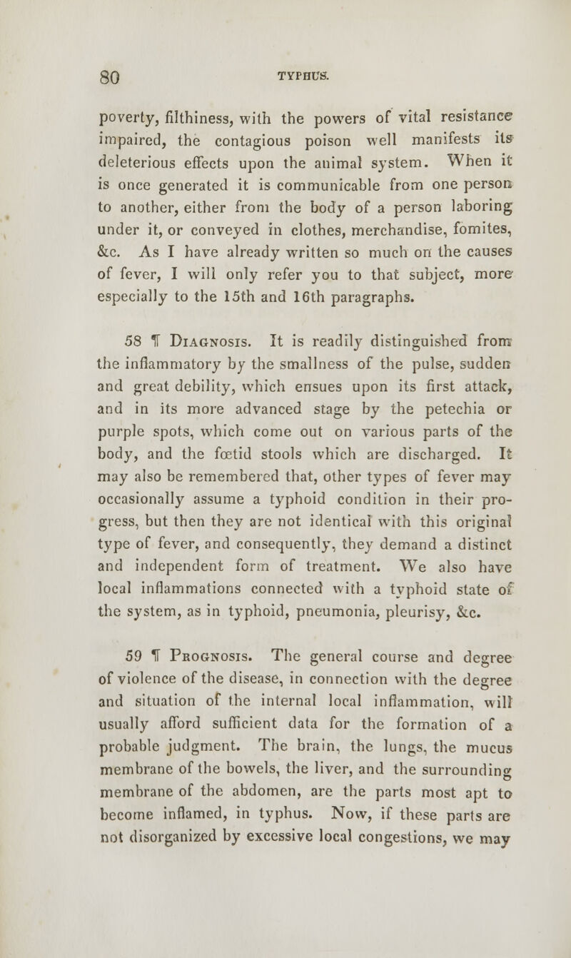 poverty, filthiness, with the powers of vital resistance impaired, the contagious poison well manifests its deleterious effects upon the animal system. When it is once generated it is communicable from one person to another, either from the body of a person laboring under it, or conveyed in clothes, merchandise, fomites, &c. As I have already written so much on the causes of fever, I will only refer you to that subject, more especially to the 15th and 16th paragraphs. 58 IT Diagnosis. It is readily distinguished from the inflammatory by the smallness of the pulse, sudden and great debility, which ensues upon its first attack, and in its more advanced stage by the petechia or purple spots, which come out on various parts of the body, and the foetid stools which are discharged. It may also be remembered that, other types of fever may occasionally assume a typhoid condition in their pro- gress, but then they are not identical with this original type of fever, and consequently, they demand a distinct and independent form of treatment. We also have local inflammations connected with a typhoid state of the system, as in typhoid, pneumonia, pleurisy, &c. 59 IT Prognosis. The general course and degree of violence of the disease, in connection with the degree and situation of the internal local inflammation, will usually afford sufficient data for the formation of a probable judgment. The brain, the lungs, the mucus membrane of the bowels, the liver, and the surrounding membrane of the abdomen, are the parts most apt to become inflamed, in typhus. Now, if these parts are not disorganized by excessive local congestions, we may