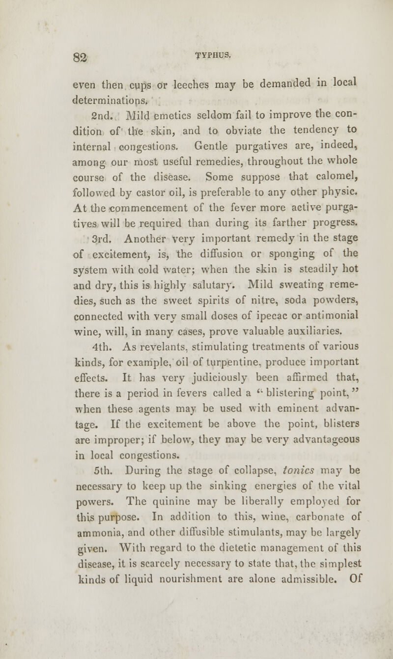 even then cups or leeches may be demanded in local determinations. 2nd. Mild emetics seldom fail to improve the con- dition of the skin, and to obviate the tendency to internal congestions. Gentle purgatives are, indeed, among our most useful remedies, throughout the whole course of the disease. Some suppose that calomel, followed by castor oil, is preferable to any other physic. At the commencement of the fever more active purga- tives will be required than during its farther progress. 3rd. Another very important remedy in the stage of excitement, is, the diffusion or sponging of the system with cold water; when the skin is steadily hot and dry, this is highly salutary. Mild sweating reme- dies, such as the sweet spirits of nitre, soda powders, connected with very small doses of ipecac or antimonial wine, will, in many cases, prove valuable auxiliaries. 4th. As revelants, stimulating treatments of various kinds, for example, oil of turpentine, produce important effects. It has very judiciously been affirmed that, there is a period in fevers called a (' blistering point, when these agents may be used with eminent advan- tage. If the excitement be above the point, blisters are improper; if below, they may be very advantageous in local congestions. 5th. During the stage of collapse, tonics may be necessary to keep up the sinking energies of the vital powers. The quinine may be liberally employed for this purpose. In addition to this, wine, carbonate of ammonia, and other diffusible stimulants, may be largely given. With regard to the dietetic management of this disease, it is scarcely necessary to state that, the simplest kinds of liquid nourishment are alone admissible. Of