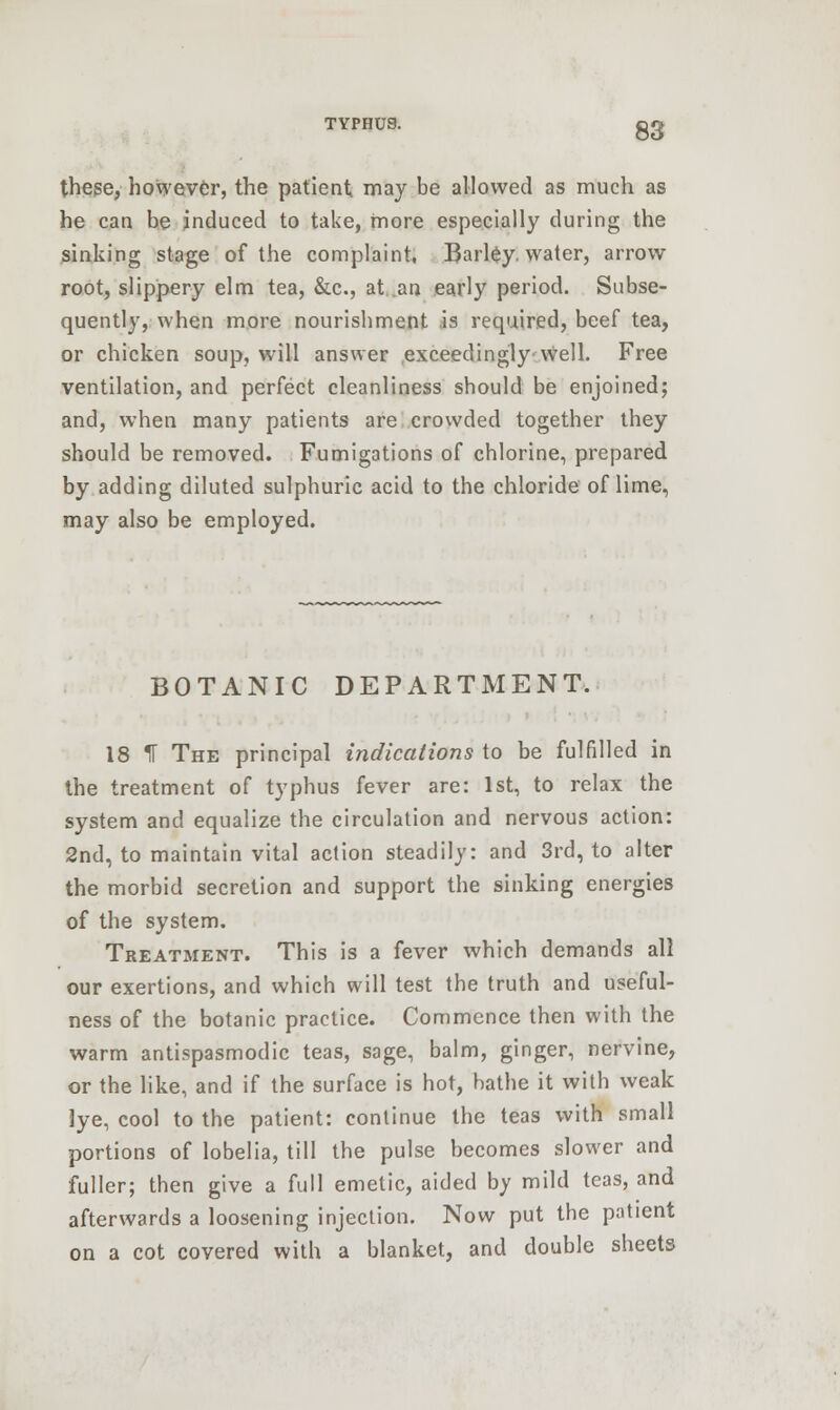 these, however, the patient may be allowed as much as he can be induced to take, more especially during the sinking stage of the complaint, Barley, water, arrow root, slippery elm tea, &c, at .an early period. Subse- quently, when more nourishment is required, beef tea, or chicken soup, will answer exceedingly-well. Free ventilation, and perfect cleanliness should be enjoined; and, when many patients are crowded together they should be removed. Fumigations of chlorine, prepared by adding diluted sulphuric acid to the chloride of lime, may also be employed. BOTANIC DEPARTMENT. 18 1T The principal indications to be fulfilled in the treatment of typhus fever are: 1st, to relax the system and equalize the circulation and nervous action: 2nd, to maintain vital action steadily: and 3rd, to alter the morbid secretion and support the sinking energies of the system. Treatment. This is a fever which demands all our exertions, and which will test the truth and useful- ness of the botanic practice. Commence then with the warm antispasmodic teas, sage, balm, ginger, nervine, or the like, and if the surface is hot, bathe it with weak lye, cool to the patient: continue the teas with small portions of lobelia, till the pulse becomes slower and fuller; then give a full emetic, aided by mild teas, and afterwards a loosening injection. Now put the patient on a cot covered with a blanket, and double sheets