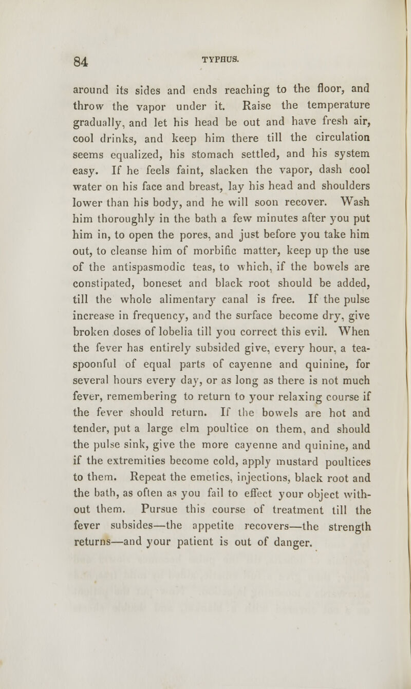 around its sides and ends reaching to the floor, and throw the vapor under it. Raise the temperature gradually, and let his head be out and have fresh air, cool drinks, and keep him there till the circulation seems equalized, his stomach settled, and his system easy. If he feels faint, slacken the vapor, dash cool water on his face and breast, lay his head and shoulders lower than his body, and he will soon recover. Wash him thoroughly in the bath a few minutes after you put him in, to open the pores, and just before you take him out, to cleanse him of morbific matter, keep up the use of the antispasmodic teas, to which, if the bowels are constipated, boneset and black root should be added, till the whole alimentary canal is free. If the pulse increase in frequency, and the surface become dry, give broken doses of lobelia till you correct this evil. When the fever has entirely subsided give, every hour, a tea- spoonful of equal parts of cayenne and quinine, for several hours every day, or as long as there is not much fever, remembering to return to your relaxing course if the fever should return. If the bowels are hot and tender, put a large elm poultice on them, and should the pulse sink, give the more cayenne and quinine, and if the extremities become cold, apply mustard poultices to them. Repeat the emetics, injections, black root and the bath, as often as you fail to effect your object with- out them. Pursue this course of treatment till the fever subsides—the appetite recovers—the strength returns—and your patient is out of danger.