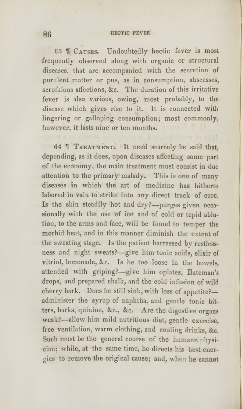gg HECTIC FEVER. 63 H Causes. Undoubtedly hectic fever is most frequently observed along with organic or structural diseases, that are accompanied with the secretion of purulent matter or pus, as in consumption, abscesses, scrofulous affections, &c. The duration of this irritative fever is also various, owing, most probably, to the disease which gives rise to it. It is connected with lingering or galloping consumption; most commonly, however, it lasts nine or ten months. 64 IF Treatment. It need scarcely be said that, depending, as it does, upon diseases affecting some part of the economy, the main treatment must consist in due attention to the primary malady. This is one of manv diseases in which the art of medicine has hitherto labored in vain to strike into any direct track of cure. Is the skin steadily hot and dry?—purges given occa- sionally with the use of ice and of cold or tepid ablu- tion, to the arms and face, will be found to temper the morbid heat, and in this manner diminish the extent of the sweating stage. Is the patient harrassed by restless- ness and night sweats?—give him tonic acids, elixir of vitriol, lemonade, &c. Is he too loose in the bowels, attended with griping?—give him opiates, Bateman's drops, and prepared chalk, and the cold infusion of wild cherry bark. Does he still sink, with loss of appetite?— administer the syrup of naphtha, and gentle tonic bit- ters, barks, quinine, &c, &c. Are the digestive organs weak?—allow him mild nutritious diet, gentle exercise, free ventilation, warm clothing, and cooling drinks, &c. Such must be the general course of the humane hysi- cian; while, at the same time, he directs his Lest ener- gies to remove the original cause; and, when he cannot