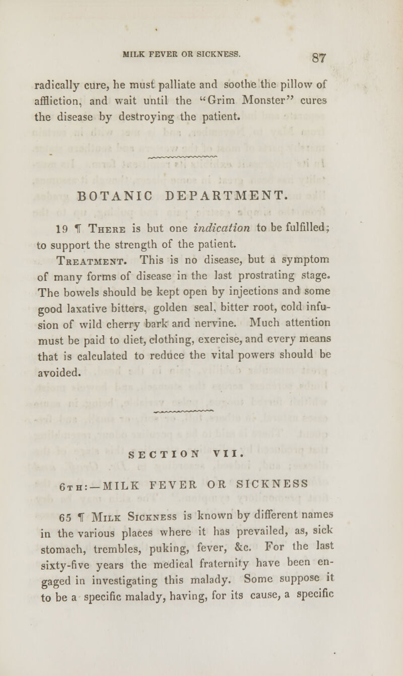 radically cure, he must palliate and soothe the pillow of affliction, and wait until the Grim Monster cures the disease by destroying the patient. BOTANIC DEPARTMENT. 19 IT There is but one indication to be fulfilled; to support the strength of the patient. Treatment. This is no disease, but a symptom of many forms of disease in the last prostrating stage. The bowels should be kept open by injections and some good laxative bitters, golden seal, bitter root, cold infu- sion of wild cherry bark and nervine. Much attention must be paid to diet, clothing, exercise, and every means that is calculated to reduce the vital powers should be avoided. SECTION VII. 6th: —MILK FEVER OR SICKNESS 65 % Milk Sickness is known by different names in the various places where it has prevailed, as, sick stomach, trembles, puking, fever, &c. For the last sixty-five years the medical fraternity have been en- gaged in investigating this malady. Some suppose it to be a specific malady, having, for its cause, a specific