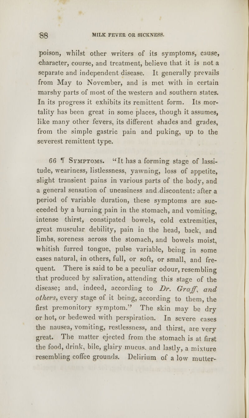 poison, whilst other writers of its symptoms, cause, character, course, and treatment, believe that it is not a separate and independent disease. It generally prevails from May to November, and is met with in certain marshy parts of most of the western and southern states. In its progress it exhibits its remittent form. Its mor- tality has been great in some places, though it assumes, like many other fevers, its different shades and grades, from the simple gastric pain and puking, up to the severest remittent type. 66 If Symptoms. It has a forming stage of lassi- tude, weariness, listlessness, yawning, loss of appetite, slight transient pains in various parts of the body, and a general sensation of uneasiness and discontent: after a period of variable duration, these symptoms are suc- ceeded by a burning pain in the stomach, and vomiting, intense thirst, constipated bowels, cold extremities, great muscular debility, pain in the head, back, and limbs, soreness across the stomach, and bowels moist, whitish furred tongue, pulse variable, being in some cases natural, in others, full, or soft, or small, and fre- quent. There is said to be a peculiar odour, resembling that produced by salivation, attending this stage of the disease; and, indeed, according to Dr. Graff\ and others, every stage of it being, according to them, the first premonitory symptom. The skin may be dry or hot, or bedewed with perspiration. In severe cases the nausea, vomiting, restlessness, and thirst, are very great. The matter ejected from the stomach is at first the food, drink, bile, glairy mucus, and lastly, a mixiure resembling coffee grounds. Delirium of a low mutter-