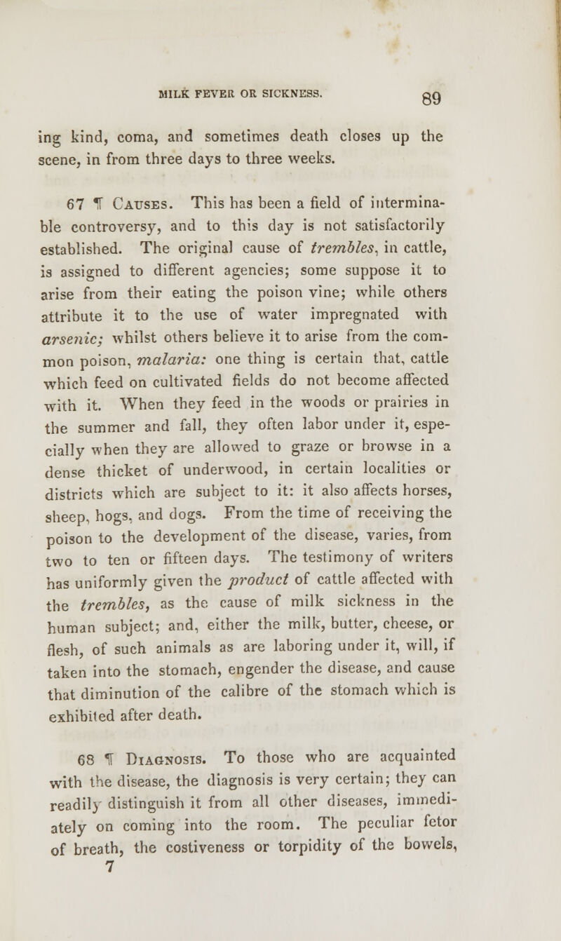 ing kind, coma, and sometimes death closes up the scene, in from three days to three weeks. 67 !T Causes. This has been a field of intermina- ble controversy, and to this day is not satisfactorily established. The original cause of trembles, in cattle, is assigned to different agencies; some suppose it to arise from their eating the poison vine; while others attribute it to the use of water impregnated with arsenic; whilst others believe it to arise from the com- mon poison, malaria: one thing is certain that, cattle which feed on cultivated fields do not become affected with it. When they feed in the woods or prairies in the summer and fall, they often labor under it, espe- cially when they are allowed to graze or browse in a dense thicket of underwood, in certain localities or districts which are subject to it: it also affects horses, sheep, hogs, and dogs. From the time of receiving the poison to the development of the disease, varies, from two to ten or fifteen days. The testimony of writers has uniformly given the product of cattle affected with the trembles, as the cause of milk sickness in the human subject; and, either the milk, butter, cheese, or flesh, of such animals as are laboring under it, will, if taken into the stomach, engender the disease, and cause that diminution of the calibre of the stomach which is exhibited after death. 68 IT Diagnosis. To those who are acquainted with the disease, the diagnosis is very certain; they can readily distinguish it from all other diseases, immedi- ately on coming into the room. The peculiar fetor of breath, the costiveness or torpidity of the bowels, 7