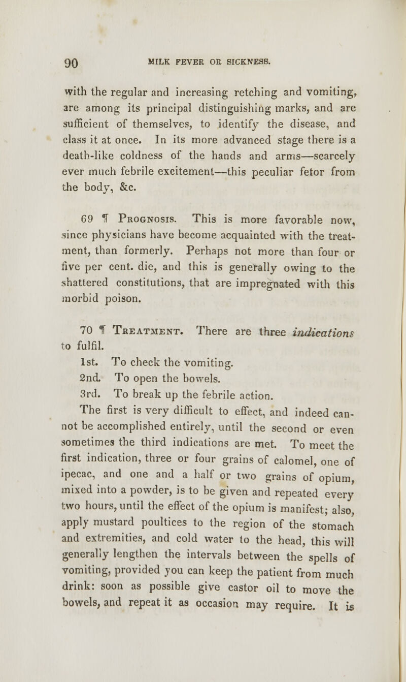 with the regular and increasing retching and vomiting, are among its principal distinguishing marks, and are sufficient of themselves, to identify the disease, and class it at once. In its more advanced stage there is a death-like coldness of the hands and arms—scarcely ever much febrile excitement—this peculiar fetor from the body, &c. 69 If Prognosis. This is more favorable now, since physicians have become acquainted with the treat- ment, than formerly. Perhaps not more than four or five per cent, die, and this is generally owing to the shattered constitutions, that are impregnated with this morbid poison. 70 1 Treatment. There are three indications to fulfil. 1st. To check the vomiting;. 2nd To open the bowels. 3rd. To break up the febrile action. The first is very difficult to effect, and indeed can- not be accomplished entirely, until the second or even .sometimes the third indications are met. To meet the first indication, three or four grains of calomel, one of ipecac, and one and a half or two grains of opium, mixed into a powder, is to be given and repeated every two hours, until the effect of the opium is manifest; also, apply mustard poultices to the region of the stomach and extremities, and cold water to the head, this will generally lengthen the intervals between the spells of vomiting, provided you can keep the patient from much drink: soon as possible give castor oil to move the bowels, and repeat it as occasion may require. It is