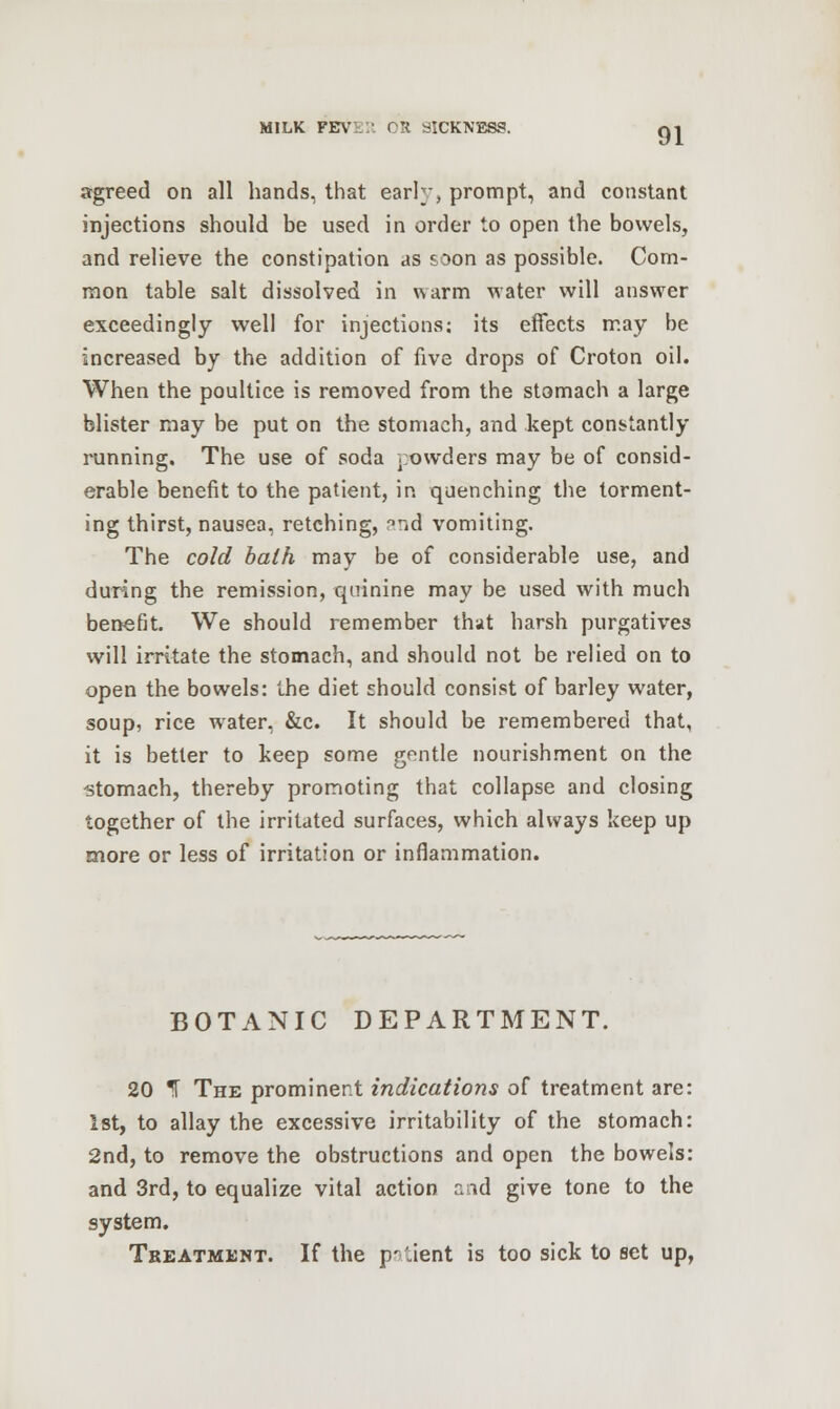 agreed on all hands, that early, prompt, and constant injections should be used in order to open the bowels, and relieve the constipation as soon as possible. Com- mon table salt dissolved in warm water will answer exceedingly well for injections; its effects may be increased by the addition of five drops of Croton oil. When the poultice is removed from the stomach a large blister may be put on the stomach, and kept constantly running. The use of soda powders may be of consid- erable benefit to the patient, in quenching the torment- ing thirst, nausea, retching, °nd vomiting. The cold bath may be of considerable use, and during the remission, quinine may be used with much benefit. We should remember that harsh purgatives will irritate the stomach, and should not be relied on to open the bowels: the diet should consist of barley water, soup, rice water, &c. It should be remembered that, it is better to keep some gentle nourishment on the stomach, thereby promoting that collapse and closing together of the irritated surfaces, which always keep up more or less of irritation or inflammation. BOTANIC DEPARTMENT. 20 T The prominent indications of treatment are: 1st, to allay the excessive irritability of the stomach: 2nd, to remove the obstructions and open the bowels: and 3rd, to equalize vital action aid give tone to the system. Treatment. If the p^'.ient is too sick to set up,
