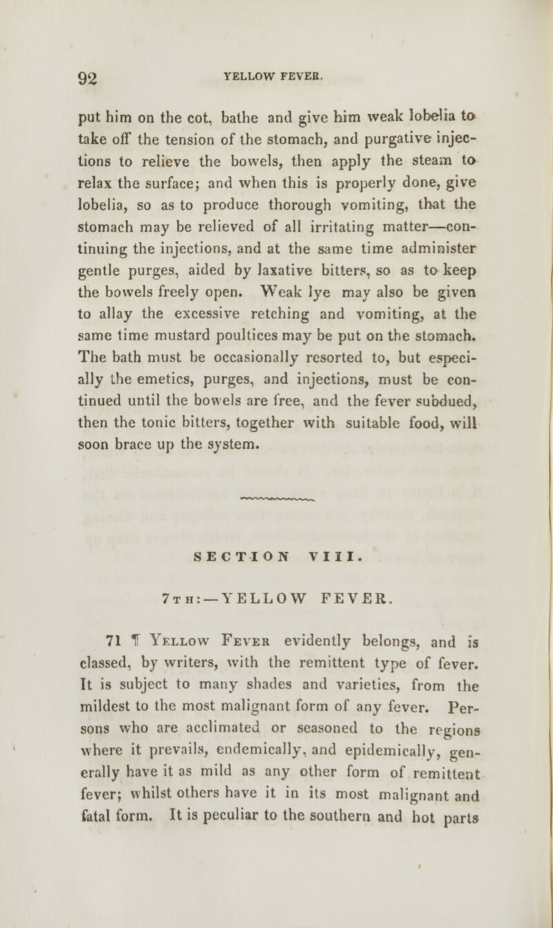 put him on the cot, bathe and give him weak lobelia to take off the tension of the stomach, and purgative injec- tions to relieve the bowels, then apply the steam to relax the surface; and when this is properly done, give lobelia, so as to produce thorough vomiting, that the stomach may be relieved of all irritating matter—con- tinuing the injections, and at the same time administer gentle purges, aided by laxative bitters, so as to keep the bowels freely open. Weak lye may also be given to allay the excessive retching and vomiting, at the same time mustard poultices may be put on the stomach. The bath must be occasionally resorted to, but especi- ally the emetics, purges, and injections, must be con- tinued until the bowels are free, and the fever subdued, then the tonic bitters, together with suitable food, will soon brace up the system. SECTION VIII. 7th: —YELLOW FEVER. 71 IF Yellow Fever evidently belongs, and is classed, by writers, with the remittent type of fever. It is subject to many shades and varieties, from the mildest to the most malignant form of any fever. Per- sons who are acclimated or seasoned to the regions where it prevails, endemically, and epidemically, o-en. erally have it as mild as any other form of remittent fever; whilst others have it in its most malignant and fatal form. It is peculiar to the southern and hot parts