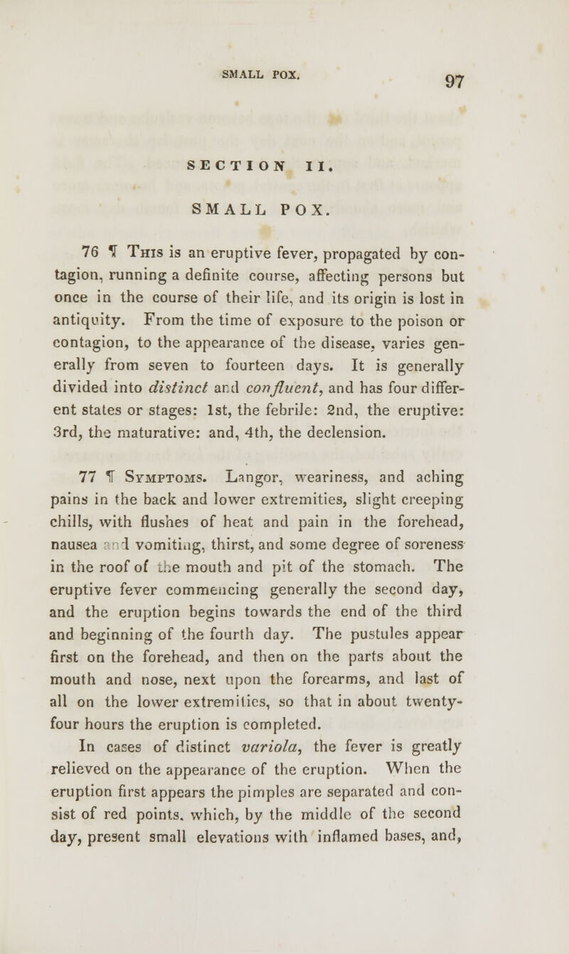 SMALL POX. qj SECTION II. SMALL POX. 76 ^ This is an eruptive fever, propagated by con- tagion, running a definite course, affecting persons but once in the course of their life, and its origin is lost in antiquity. From the time of exposure to the poison or contagion, to the appearance of the disease, varies gen- erally from seven to fourteen days. It is generally divided into distinct and confluent, and has four differ- ent states or stages: 1st, the febrile: 2nd, the eruptive: 3rd, the maturative: and, 4th, the declension. 77 K Symptoms. Langor, weariness, and aching pains in the back and lower extremities, slight creeping chills, with flushes of heat and pain in the forehead, nausea and vomitiag, thirst, and some degree of soreness in the roof of i.:e mouth and pit of the stomach. The eruptive fever commencing generally the second day, and the eruption begins towards the end of the third and beginning of the fourth day. The pustules appear first on the forehead, and then on the parts about the mouth and nose, next upon the forearms, and last of all on the lower extremilics, so that in about twenty- four hours the eruption is completed. In cases of distinct variola, the fever is greatly relieved on the appearance of the eruption. When the eruption first appears the pimples are separated and con- sist of red points, which, by the middle of the second day, present small elevations with inflamed bases, and,