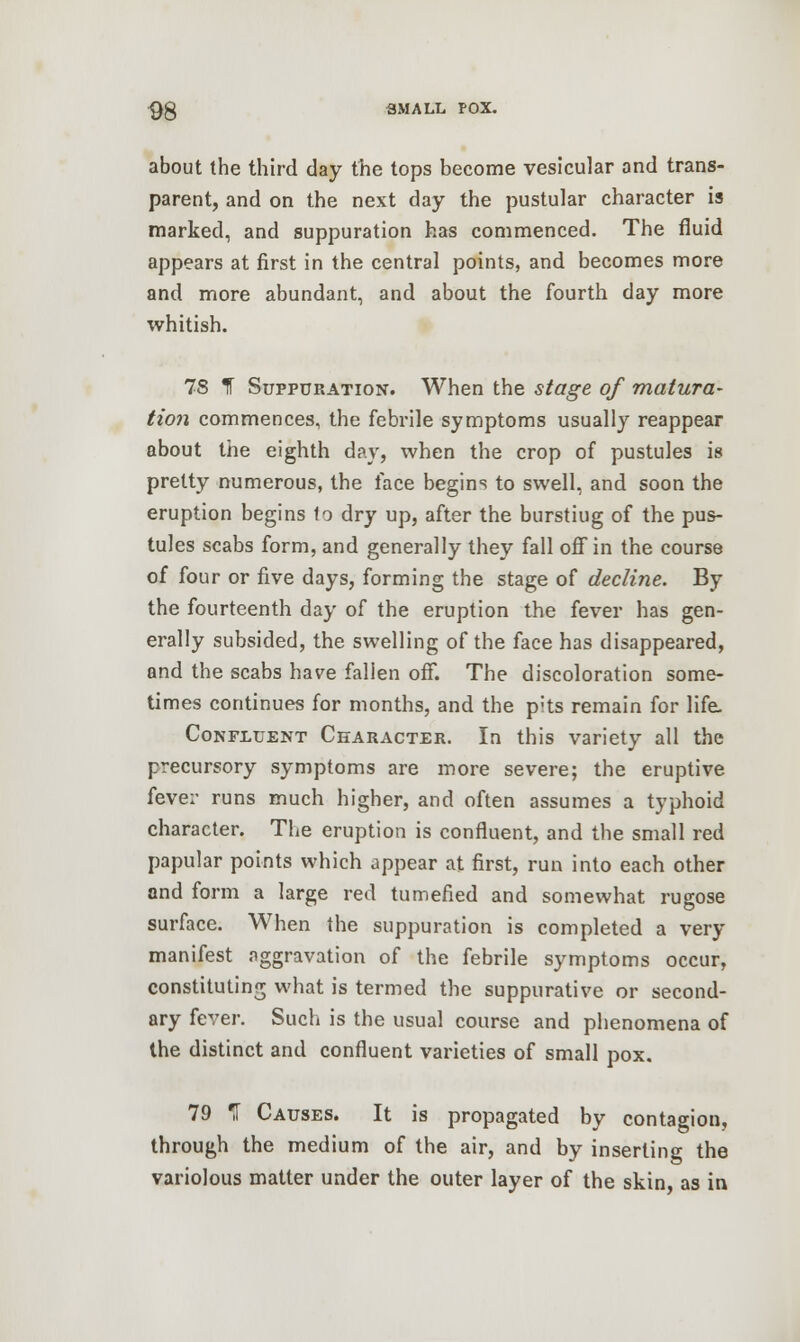 about the third day the tops become vesicular and trans- parent, and on the next day the pustular character is marked, and suppuration has commenced. The fluid appears at first in the central points, and becomes more and more abundant, and about the fourth day more whitish. 78 1 Suppuration. When the stage of matura- tion commences, the febrile symptoms usually reappear about the eighth day, when the crop of pustules is pretty numerous, the face begins to swell, and soon the eruption begins 1o dry up, after the bursting of the pus- tules scabs form, and generally they fall off in the course of four or five days, forming the stage of decline. By the fourteenth day of the eruption the fever has gen- erally subsided, the swelling of the face has disappeared, and the scabs have fallen off. The discoloration some- times continues for months, and the p;ts remain for life. Confluent Ckaracter. In this variety all the precursory symptoms are more severe; the eruptive fever runs much higher, and often assumes a typhoid character. The eruption is confluent, and the small red papular points which appear at first, run into each other and form a large red tumefied and somewhat rugose surface. When the suppuration is completed a very manifest aggravation of the febrile symptoms occur, constituting what is termed the suppurative or second- ary fever. Such is the usual course and phenomena of the distinct and confluent varieties of small pox. 79 *I Causes. It is propagated by contagion, through the medium of the air, and by inserting the variolous matter under the outer layer of the skin, as in