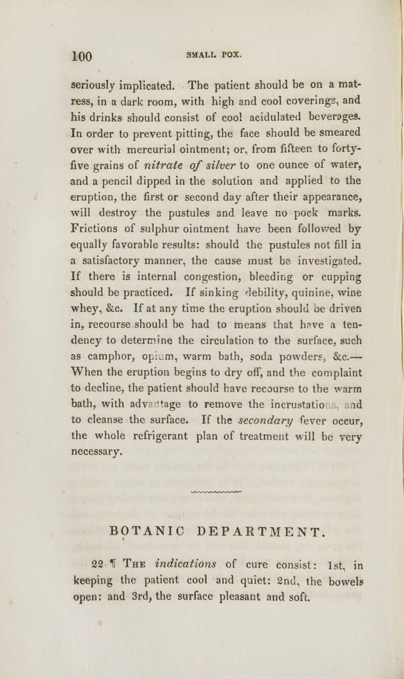 seriously implicated. The patient should be on a mat- ress, in a dark room, with high and cool coverings, and his drinks should consist of cool acidulated beverages. In order to prevent pitting, the face should be smeared over with mercurial ointment; or, from fifteen to forty- five grains of nitrate of silver to one ounce of water, and a pencil dipped in the solution and applied to the eruption, the first or second day after their appearance, will destroy the pustules and leave no pock marks. Frictions of sulphur ointment have been followed by equally favorable results: should the pustules not fill in a satisfactory manner, the cause must be investigated. If there is internal congestion, bleeding or cupping should be practiced. If sinking debility, quinine, wine whey, &c. If at any time the eruption should be driven in, recourse should be had to means that hnve a ten- dency to determine the circulation to the surface, such as camphor, opLm, warm bath, soda powders, &c.— When the eruption begins to dry off, and the complaint to decline, the patient should have recourse to the warm bath, with adv: fage to remove the incrustatio id to cleanse the surface. If the secondary fever occur, the whole refrigerant plan of treatment will be very necessary. BOTANIC DEPARTMENT. 22 IF The indications of cure consist: 1st. in keeping the patient cool and quiet: 2nd, the bowels open: and 3rd, the surface pleasant and soft.