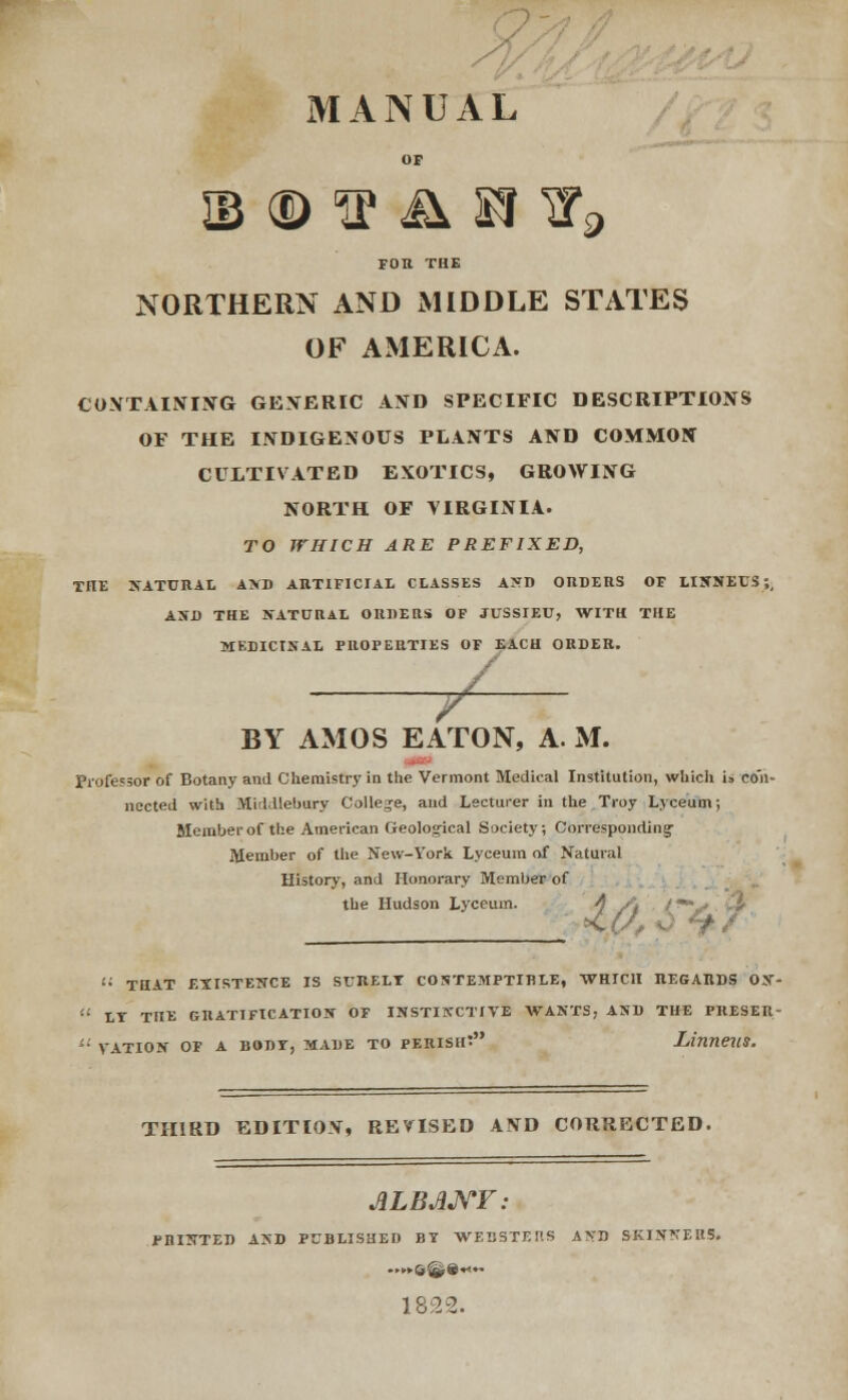 MANUAL OP ib ® ^ & snr9 FOR THE NORTHERN AND MIDDLE STATES OF AMERICA. CONTAINING GENERIC AND SPECIFIC DESCRIPTIONS OF THE INDIGENOUS PLANTS AND COMMON CULTIVATED EXOTICS, GROWING NORTH OF VIRGINIA. TO WHICH ARE PREFIXED, THE NATURAL AND ARTIFICIAL CLASSES AND ORDERS OF LIXNEUS;, AND THE NATURAL ORDERS OF JUSSIEU, WITH THE MEDICINAL PROPERTIES OF EACH ORDER. + BY AMOS EATON, A. M. Professor of Botany and Chemistry in the Vermont Medical Institution, which U con- nected with Middlebary College, and Lecturer in the Troy Lyceum; Member of the American Geological Society; Corresponding- Member of the New-York Lyceum of Natural History, and Honorary Member of the Hudson Lyceum. A s\ /**- <$ * 4/ <■'• THAT EXISTENCE IS SURELT CONTEMPTIBLE, WHICH REGARDS 0X- '■'• LT THE GRATIFICATION OF INSTINCTIVE WANTS, AND THE PRESER-  VATION OF A BODI, MADE TO PERISH? LinneilS. THIRD EDITION, REVISED AND CORRECTED. ALBANY: PRINTED AND PUBLISHED BY WEBSTF.nS AND SKINNERS. ..•.►©©»«.. 1822.