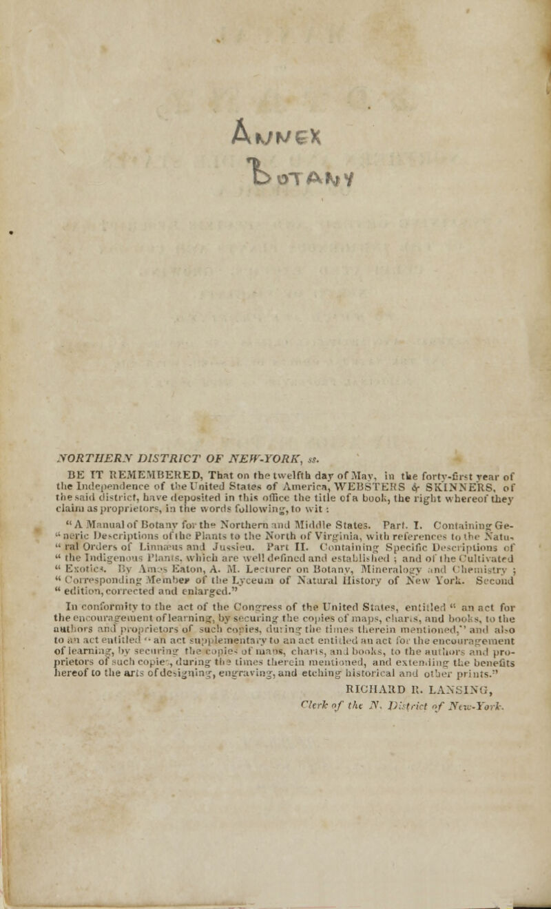 A w ex t> NORTHERN DISTRICT OF NEW-YORK, ss. BE IT REMEMBERED, That on the twelfth day of May, in the forty-first rear of the Independence of tlie United States of America, WEBSTERS if SKINNERS, of the.said district, have deposited in this office the title of a booK, the right whereof they claim as proprietors, in the words following, to wit : A Manual of Botany for th° Northern and Middle States. Part. I. Containing Ge- • neric Descriptions of the Plants to the North of Virginia, with references to the Natu-  ral Orders of Linnaeus and Jussieu. Part II. Containing Specific Descriptions of  the Indigenous Planes, which are well defined and established ; and of the Cultivated  Exotics. By Anus Eaton, A. M. Lecturer on Botany, Mineralogy and Chemistry ;  Corresponding Member of the Lyceum of Natural ilistory of New York. Second  edition, corrected and enlarged. In conformity to the act of the Congress of the United States, entitled  an act for the encouragement of learning, by securing the copies of maps, charts, and books, to the authors and proprietors of such copies, during the times therein mentioned,''and al?o to s.n act entitle:!  an act supplementary to an act entitled an act for the encouragement of learning, by securing the copies of mans, charts, and books, to the authors and pro- prietors of such copie-;, during tl>3 times therein mentioned, and extending the benefits hereof to the arts of designing, engraving, and etching historical and other prints. RICHARD R. LANSING, rierknf tlu N. District of Ntvi-York.