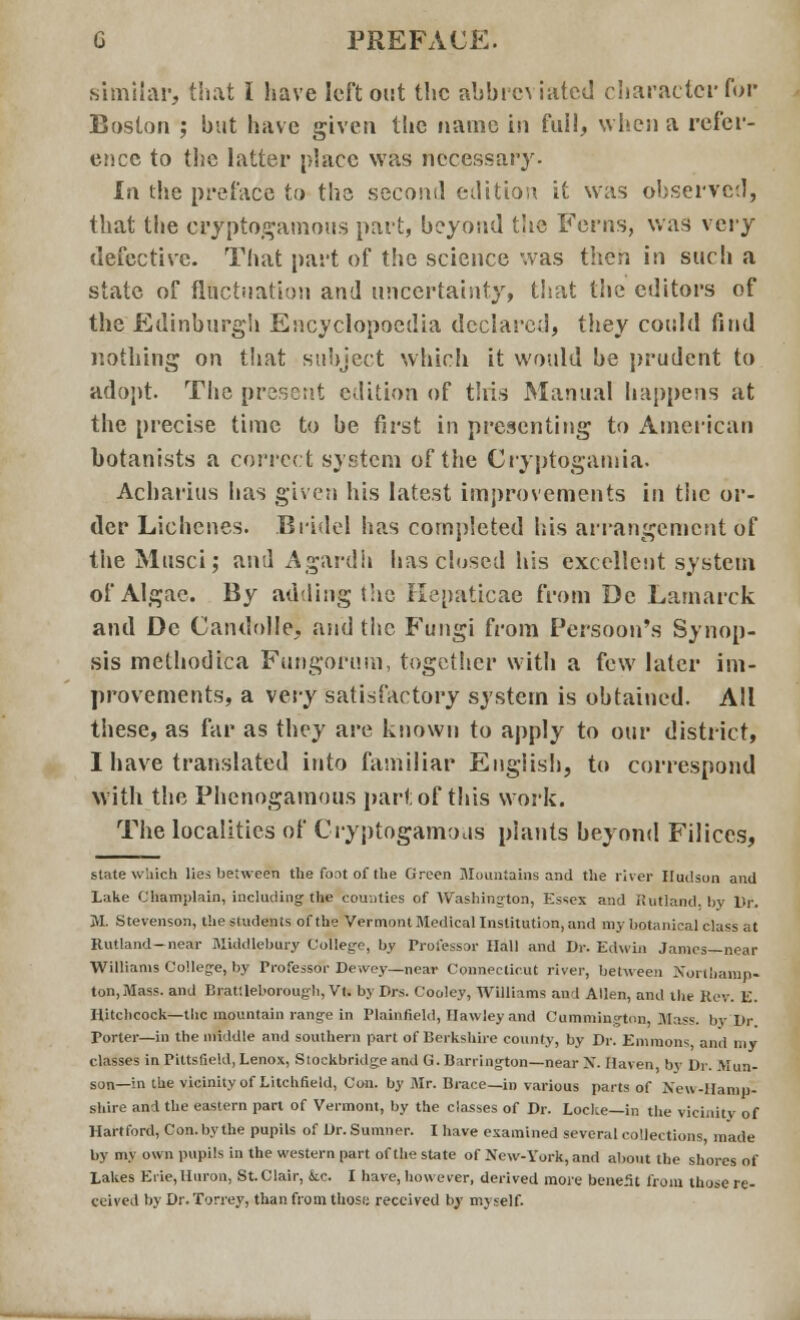 similar, that I have left out the abbro iated character fop Boston ; but have given the name in full, when a refer- ence to the latter place was necessary- In the preface to the second edition it was observed, that the cryptogamous part, beyond the Ferns, was \e\y defective. That part of the science was then in such a state of fluctuation and uncertainty, that the editors of the Edinburgh Encyclopoedia declared, they could find nothing on that subject which it would be prudent to adopt. The present edition of this Manual happens at the precise time to be first in presenting to American botanists a correct system of the Cryptogamia. Acharius has given his latest improvements in the or- der Lichcnes. Bridel has completed his arrangement of the Musci; and Agardh has closed his excellent system of Algae. By adding the Hepaticae from De Lamarck and De Candolle, and the Fungi from Persoon's Synop- sis methodica Fungorum, together with a few later im- provements, a vevy satisfactory system is obtained. All these, as far as they are known to apply to our district, I have translated into familiar English, to correspond with the Phenogamous part of this work. The localities of Cryptogamous plants beyond Filiccs, state which lies between the font of the Green mountains and the river Hudson and Lake Champlain, including the counties of Washington, Essex and Rutland, by Dr. ML Stevenson, the students of the Vermont Medical Institution, and my botanical class at Rutland-near Middlebury College, by Professor Hall and Dr. Edwin James—near Williams College, by Professor Dewey—near Connecticut river, between Northamp- ton, Mass. and Brat;lel>orough,Vt. by Drs. Cooley, Williams and Allen, and the Rev. E. Hitchcock—the mountain range in Plainfield, Ilawley and Cummington, Mass. byLDr Porter—in the middle and southern part of Berkshire county, by Dr. Emmons and my classes in Pittsfield, Lenox, Stockbridge and G. Barrington—near X. Haven, by Dr. Mun- son—in the vicinity of Litchfield, Con. by Mr. Brace—in various parts of Neu-Hamp- shire and the eastern part of Vermont, by the classes of Dr. Locke—in the vicinity of Hartford, Con. by the pupils of Dr. Sumner. I have examined several collections, made by my own pupils in the western part of the state of New-York, and about the shores of Lakes Erie, Huron, St. Clair, kc. I have, however, derived more bene.it from those re- ceived by Dr. Torrey, than from those received by myself.