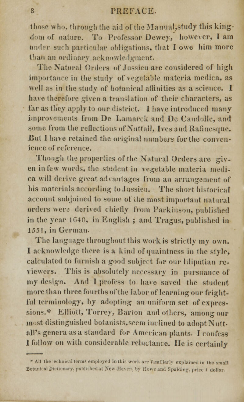 those who. through the aid of the Manual,study this king- dom of nature. To Professor Dewey, however, I am under such particular obligations, that I owe him more t'lao an ordinary acknowledgment The Natural Orders of Jussieu arc considered of high importance, in the study of vegetable materia medica, as well as in the study of botanical affinities as a science. I have therefore given a translation of their characters, as far as they apply to our district. I have introduced many improvements from De Lamarck and De Candolle, and some from the reflections of Nuttail, Ives and Rafincsque. JBnt 1 have retained the original numbers for the conven- ience of reference. Though the properties of the Natural Orders arc giv- en in few words, the student in vegetable materia medi- ca will derive great advantages from an arrangement of his materials according to Jussieu. The short historical account subjoined to some ot the most important natural orders were derived chiefly from Parkinson, published in the year 1640, in English ; and Tragus, published in 155!, in German. The language throughout this work is strictly my own. I acknowledge there is a kind of quaintness in the style, calcnlated to furnish a good subject fur our liliputian re- viewers. This is absolutely necessary in pursuance of my design. And 1 profess to have saved the student more than three fourths of the labor of learning our fright- ful terminology, by adopting an uniform set of expres- sions.* Elliott, Torrcy, Barton and others, among our most distinguished botanists,seem inclined to adopt Nutt- all's genera as a standard for American plants. I confess I follow on with considerable reluctance. He is certainly * All (lie echnical terms employed in this work are familiarly explained in the small Botanical Dictionary, published at New-Haven, by Howe and Spalding-, price 3 dollar.