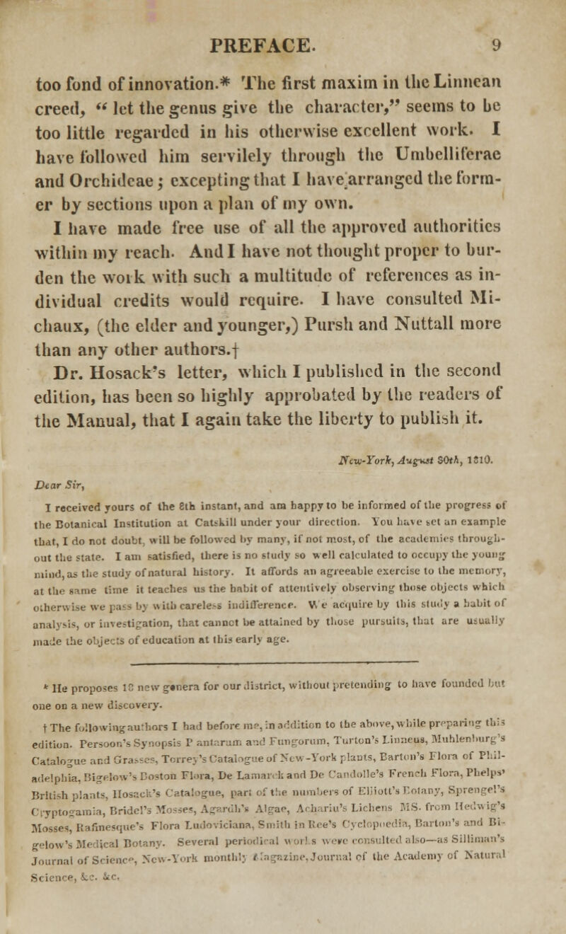 too fond of innovation.* The first maxim in theLinnean creed,  let the genus give the diameter/' seems to be too little regarded in his otherwise excellent work. I have followed him servilely through the Umbelliferae and Orchideae; excepting that I have_arranged the form- er by sections upon a plan of my own. I have made free use of all the approved authorities within my reach. And I have not thought proper to bur- den the work with such a multitude of references as in- dividual credits would require. I have consulted Mi- chaux, (the elder and younger,) Pursh and Nuttall more than any other authors.f Dr. Hosack's letter, which I published in the second edition, has been so highly approbated by the readers of the Manual, that I again take the liberty to publish it. New-York, August 50th, 1810. Dear Sir, I received yours of the 8th instant, and am happy to be informed of the progress of the Botanical Institution at Catskill under your direction. You have set an example that, I do not doubt, will be followed by many, if not most, of the academics through- out the state. I am satisfied, there is no study so well calculated to occupy the young mind, as the study of natural history. It affords an agreeable exercise to the memorj', at the same time it teaches us the habit of attentively observing those objects which otherwise we pass by with carele.-s indifference. We acquire by this study a habit of analysis, or investigation, that cannct be attained by those pursuits, that are usually made the objects of education at this early age. * He proposes 18 newgsnera for our district, without pretending to have founded but one on a new discovery. tThe following authors I had before me, in addition to the above, while preparing thia edition. Persoon's Synopsis P antarum and Fungorum, Turton's I.inneus, Muhlenlrorg's Catalogue and Grasses, Torrey's Catalogue of >*tw -York plants, Barton's Flora of Phil- adelphia, Bigehw's Boston Flora, De Lamarck and Do Candolle's French Flora, Phelps' British plants, Hosacli's Catalogue, par: of the numbers of EHiott's Botany, Sprengel's Cryptogamia, Bridel's Mosses, Agardh's Algae, Achariu's Lichens MS. from Hedwig's Mosses, Rafinesque's Flora Ludoviciana, Smith in Bee's Cyclopoedra, Barton's and Bi- gelow's Medical. Botany. Several periodical works we»e consulted also—as Silliraan's Journal of Science, New-York monthl;, etagazine, Journal of the Academy of Natural Science) fcc. Stc.