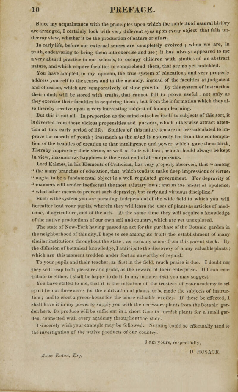 Since my acquaintance with the principles upon which the subjects of natural history are arranged, I certainly look with very different eyes upon every object that falls un- der my view, whether it be the production of nature or of art. In early life, before our external senses are completely evolved ; when we are, in truth, endeavoring to bring them into exercise and use ; it has always appeared to me a very absurd practice in our schools, to occupy children with studies of an abstract nature, and which require faculties to comprehend them, that are no yet unfolded. You have adopted, in my opinion, the true system of education; and very properly address yourself to the senses and to the memory, instead of the faculties of judgment and of reason, which are comparatively of slow growth. By this system of instruction their minds will be stored with truths, that cannot fail to prove useful : not only as they exercise their faculties in acquiring them ; but from the information which they al- so thereby receive upon a very interesting subject of human learning. But this is not all. In proportion as the mind attaches itself to subjects of this sort, it is diverted from those vicious propensities and pursuits, which otherwise attract atten- tion at this early period of life. Studies of this nature too are no less calculated to im- prove the morals of youth ; inasmuch as the mind is naturally led from the contempla- tion of the beauties of creation to that intelligence and power which gave them birth. Thereby improving their virtue, as well as their wisdom ; which should always be kept in view, inasmuch as happiness is the great end of all our pursuits. Lord Kaimes, in his Elements of Criticism, has very properly observed, that  among  the many branches of education, that, which tends to make deep impressions of virtue,  ought to be a fundamental object in a well regulated government. For depravity of  manners will render ineffectual the most salutary laws ; and in the midst of opulence:  what other means to prevent such depravity, but early and virtuous discipline. Such is the system you are pursuing, independent of the wide field to which you will hereafter lead your pupils, wherein they will learn the uses of plants as articles of med- icine, of agriculture, and of the arts. At the same time they will acquire a knowledge of the native productions of our own soil and country, which are yet unexplored. The state of New-York having passed an act for the purchase of the Botanic garden in the neighborhood of this city, I hope to see among its fruits the establishment of many similar institutions throughout the state ; as so many scions from this parent stock. By the diffusion of botanical knowledge, I anticipate the discovery of many valuable plants ; which are this moment trodden under foot as unworthy of regard. To your pupils and their teacher, as first in the field, much praise is due. I doubt not they will reap both pleasure and profit, as the reward of their enterprise. If I can con- tribute t» either, I shall be happy to do it, in an}- manner that you may suggest. You have stated to me, that it is the intention of the trustees of your academy to set apart two or three acres for the cultivation of plants, to be made the subjects of instruc- tion ; and to erect a green-house for the more valuable exotics. If these be effected, I shall have it in my power to supply you with the necessary plants from the Botanic gar- de:, here. Its produce will be <uftkienl in a short lime to furnish plants for a small gar- den, connected with every academy throughout the state. I sincerely wish your example may be followed. Nothing could so effectually tend to the investigation of the native products of our country. Amos Eaton, Esq, I nai yours, respectfully, P. IICSACK.