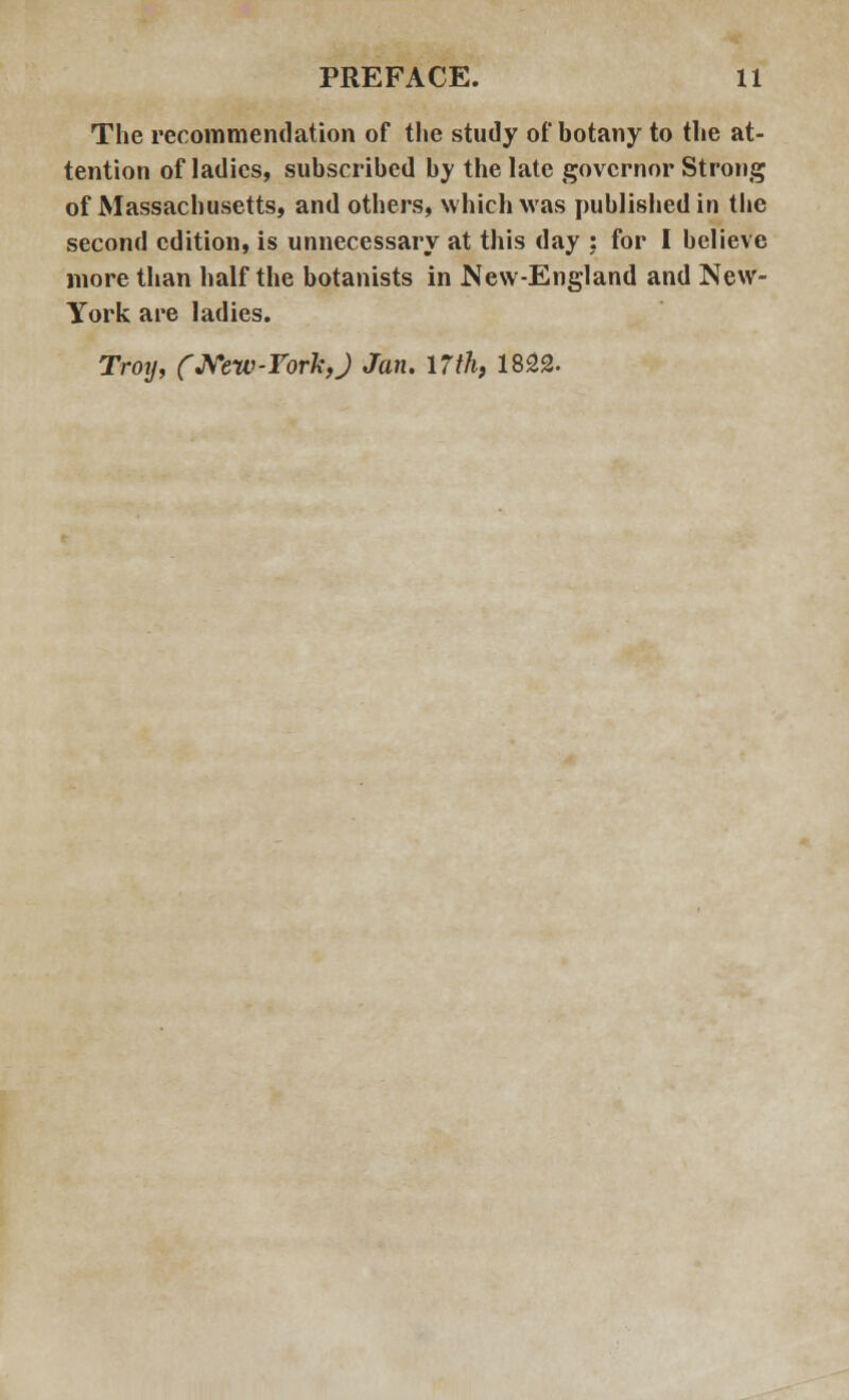 The recommendation of the study of botany to the at- tention of ladies, subscribed by the late governor Strong of Massachusetts, and others, which was published in the second edition, is unnecessary at this day ; for I believe more than half the botanists in New-England and New- York are ladies. Troy, (New-York,J Jan. 17th, 1822.