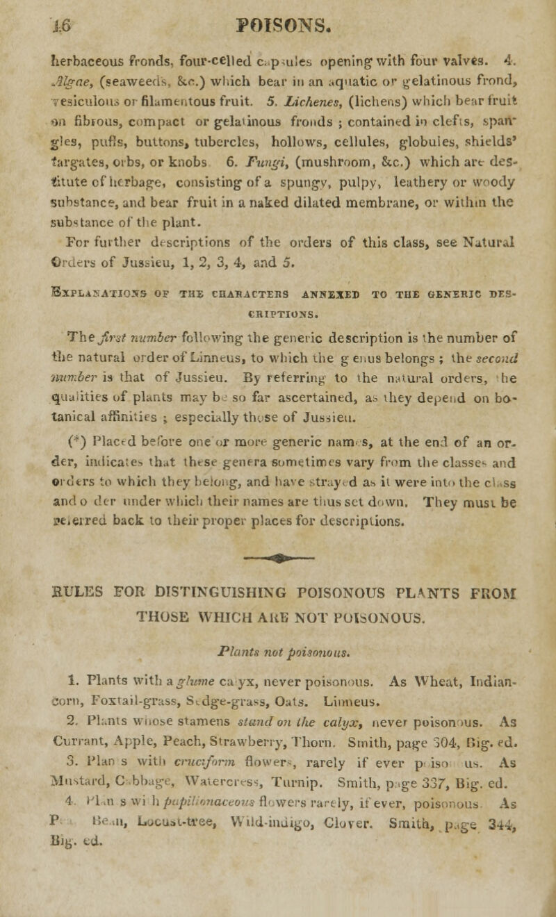 i,& POISONS. herbaceous fronds, four-celled c..p<u!es opening with four valves. 4. Mgae, (seaweeds, &c.) wliich bear in an aquatic OJ gelatinous frond, vesiculous or filamentous fruit. 5. Lichenes, (lichens) which bear fruit on fibrous, compact or gelatinous fronds ; contained in clef is, span gles, pufis, buttons, tubercles, hollows, cellules, globuies, shields' fargates, orbs, or knobs 6. Fungi, (mushroom, Sic.) which art des- titute cf herbage, consisting of a spungy, pulpy, leathery or woody substance, and bear fruit in a naked dilated membrane, or within the substance of the plant. For further descriptions of the orders of this class, see Natural ©rders of Jussieu, 1, 2, 3, 4, and 5. EXPLANATIONS OF THE CHARACTEBS ANNEXED TO THE GENERIC DES- CRIPTIONS. The first number following the generic description is the number of the natural order of Linneus, to which the g enus belongs ; the second lumber is that of Jussieu. By referring to the natural orders, he qualities of plants may be so far ascertained, as they depend on bo- tanical affinities ; especially these of Jussieu. (*) Plactd before one or more generic nam s, at the end of an or- der, indicates that these genera sometimes vary from the classes and orders to which they belong, and have strayed a* it were into the class and o der under which their names are thus set down, They must be nel erred back to their proper places for descriptions. RULES FOR DISTINGUISHING POISONOUS PLANTS FROM THOSE WHICH AUG NOT POISONOUS. Plants not poisonous. 1. Plants with aglume calyx, never poisonous. As Wheat, Indian- Born, Foxtail-grass, Sedge-grass, Oats. Linneus. 2. Plants whose stamens stand on ike calyx, never poison ms. As Currant, Apple, Peach, Strawberry, Thorn. Smith, page 304, Big. ed. 3. Plan s with cruciform flowers, rarely if ever p iso us. As Mustard, Cabbage, Watercress, Turnip. Smith, page 337, Big. ed. 4. Vl^n.^-w'vh papilionaceous flowers rarely, if ever, poisonous. As P Ben, Locust-ttfee, Wild-indigo, Clover. Smith, page 344, Bjy. ed.