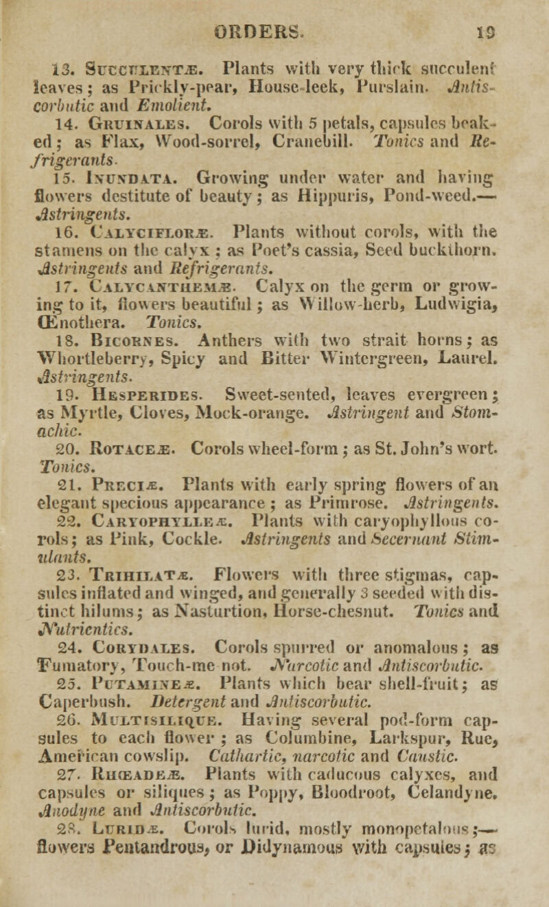 13. SuccttlefttjE. Plants with very thick succulent leaves; as Prickly-pear, House-leek, Purslain. Antis- corbutic and Emolient. 14. Gruinales. Corols with 5 petals, capsules beak- ed; as Flax, Wood-sorrel, Cranebill. Tonics and Re- frigerants- 15. Ixuxdata. Growing under water and having flowers destitute of beauty; as Hippuris, Pond-weed.— Astringents. 16. Calyciflor.b. Plants without corols, with the stamens on the calyx ; as Poet's cassia, Seed buckthorn. Astringents and Refrigerants. 17. Caiycanthem*. Calyx on the germ or grow- ing to it, flowers beautiful; as Willow-herb, Ludwigia, (Enothera. Tonics. 18. Bicornes. Anthers with two strait horns; as Whortleberry, Spicy and Bitter Wintcrgreen, Laurel. Astringents. 19. Hesperides. Sweet-sented, leaves evergreen; as Myrtle, Cloves, Mock-orange. Astringent and Stom- achic. 20. Rotace^;. Corols wheel-form; as St. John's wort Tomes, 21. Precis. Plants with early spring flowers of an elegant specious appearance ; as Primrose. Astringents. 22. Caryophyllea:. Plants with caryophyllous co- rols; as Pink, Cockle. Astringents and Secernant Siim- ulnnts. 23. TRiHii.AT.fi. Flowers with three stigmas, cap- sules inflated and winged, and generally 3 seeded with dis- tinct hilums; as Nasturtion, Horse-chesnut. Tonics and Nutricntics. 24. Coryiiales. Corols spurred or anomalous; as fiiimatory, Touch-me not. Narcotic and Antiscorbutic. 25. PuTAMixE.fi. Plants which bear shell-fruit; as Caperbush. Detergent and Antiscorbutic. 26. MuiTrsiEiquE. Having several pod-form cap- sules to each flower ; as Columbine, Larkspur, Rue, American cowslip. Cathartic, narcotic and Caustic. 9,7- RligeadejE. Plants with caducous calyxes, and capsules or si'iques; as Poppy, Bloodroot, Celandyne. Anodyne and Antiscorbutic. 2?.. Lurid^e. Corols lurid, mostly monopetalous;— flowers Pentandrous* or Hidynarnous with capsules; m