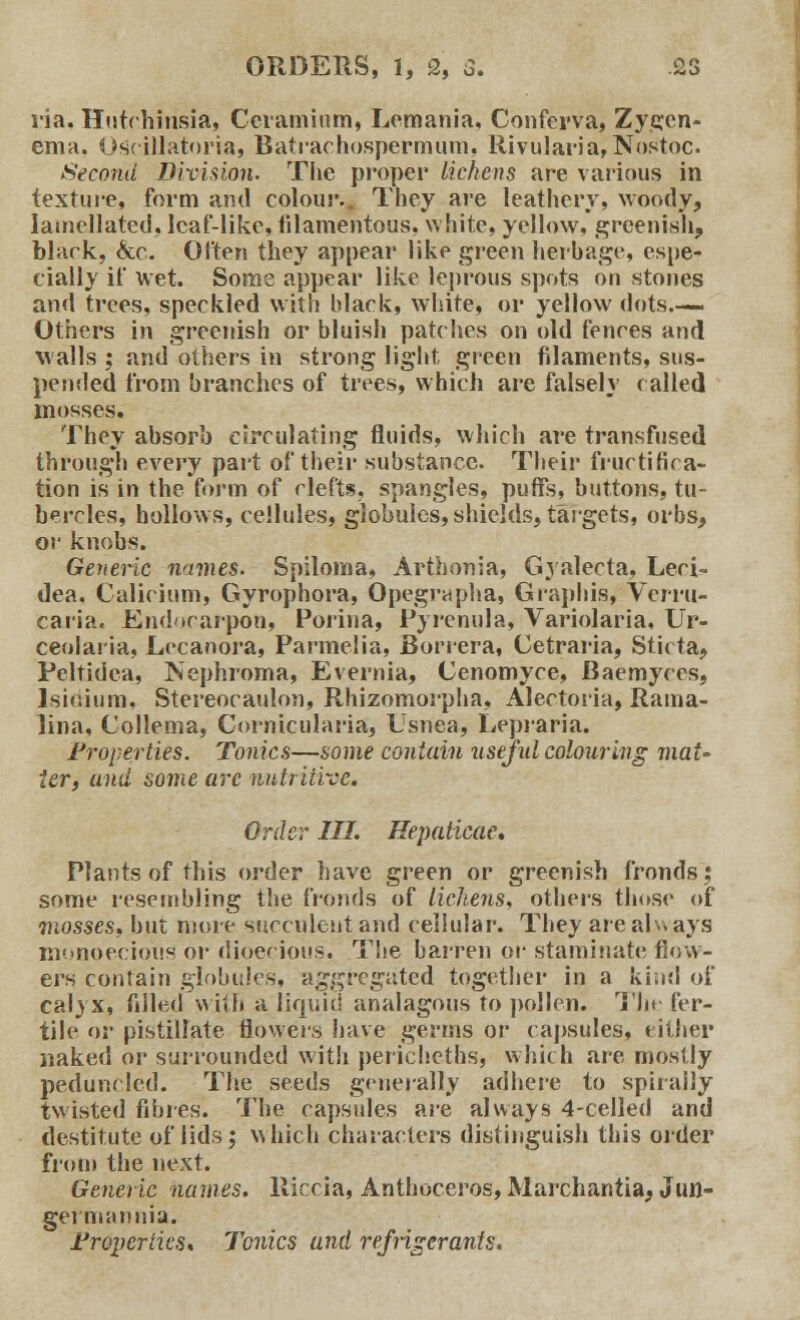 ria. Hutrhirisia, Ceramium, Lemania, Conferva, Zygcn- ema. Oscillatoria, Batraehospermum. Rivularia,Nostoc. Second Division. The proper lichens are various in. texture, form and colour.. They are leathery, woody, Iamellated, leaf-like, filamentous, white, yellow, greenish, black, &c. Often they appear like green herbage, espe- cially if wet. Some appear like leprous spots on stones and trees, speckled with black, white, or yellow dots.— Others in greenish or bluish patches on old fences and walls ; and others in strong light green filaments, sus- pended from branches of trees, which are falsely (ailed mosses. They absorb circulating fluids, which are transfused through every part of their substance. Their fructifica- tion is in the form of clefts, spangles, puffs, buttons, tu- bercles, hollows, cellules, globules, shields, targets, orbs, or knobs. Generic names. Spiloma, Arthonia, Gyalecta, Leci- dea. Calicium, Gyrophora, Opegrapha, Graphis, Vcrru- caria, Endtcarpon, Porina, Pyrenula, Variolaria, Ur- ceolaria, Lecanora, Parmelia, Borrera, Cetraria, Sticta, Peltidea, ^Nephroma, Evernia, Cenomyce, Baemyces, lsidium, Stereocaulon, Rhizomorpha, Alectoria, Rama- lina, Collema, Cornicularia, Usnea, Lepiaria. Properties. Tonics—some contain useful colouring mat- ter, and some arc nutritive. Order III. Hepaticae. Plants of this order have green or greenish fronds; some resembling the fronds of lichens, others those of mosses, but more succulent and cellular. They are ak> ays monoecious or dioecious. The barren or staminate flow- ers contain globules, aggregated together in a kind of calyx, filled with a liquid analagous to pollen. The fer- tile or pistillate flowers have germs or capsules, either naked or surrounded with pericheths, which are mostly peduncled. The seeds generally adhere to spirally twisted fibres. The capsules are always 4-celled and destitute of lids; which characters distinguish this order from the next. Generic names. Riccia, Anthoceros, Marchantia, Jun- germannia. Properties* Tonics and refrigerants.