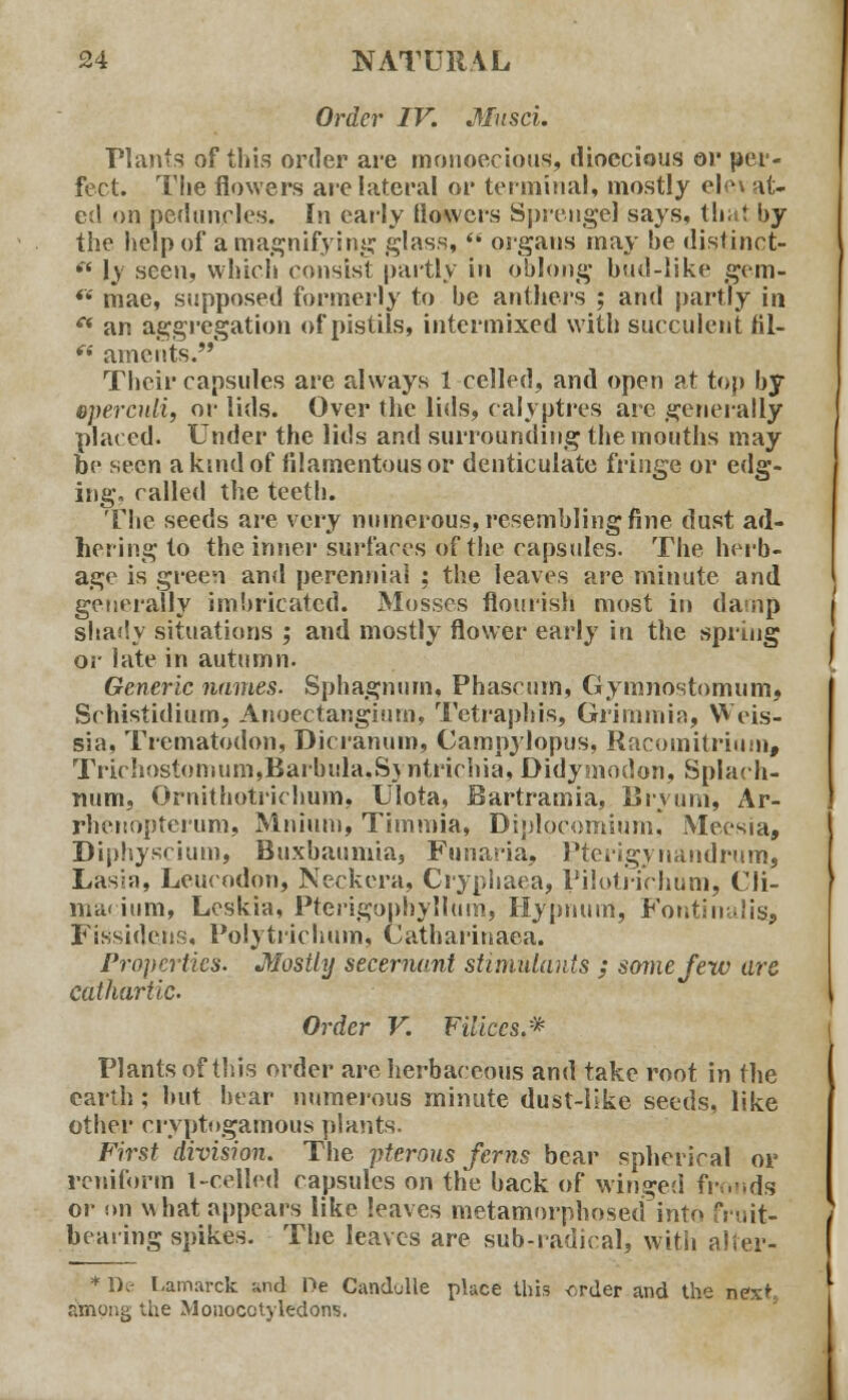 Order IV. Musci. Plants of this order are monoecious, dioecious or per- fect. The flowers are lateral or terminal, mostly elo\ at- ed on peduncles. In early {lowers Sprengel says, that by the help of a magnifying glass,  organs may be distinct-  \y seen, which consist partly in oblong bud-like gem- ft mae, supposed formerly to be anthers ; and partly in ** an aggregation of pistils, intermixed with succulent HI— fi aments. Their capsules are always 1 celled, and open at top by epercnli, or lids. Over the lids, calvptres are generally placed. Under the lids and surrounding the mouths may be seen a kind of filamentous or denticulate fringe or edg- ing, called the teeth. The seeds are very numerous, resembling fine dust ad- hering to the inner surfaces of the capsules. The herb- age is green and perennial ; the leaves are minute and generally imbricated. Mosses flourish most in damp shady situations ; and mostly flower early in the spring or late in autumn. Generic names- Sphagnum, Phascum, Gymnostomum» Schistidium, Anoectangium, Tetraphis, Grimmia, Weis- sia, Trematodon, Dicranum, Campylopus, Racomitridm, Trirhostomum,Barbula.Syntrirhia, Didyniodon, Splach- num, Ornithotrichum, Ulota, Bartramia, Bryurri, Ar- rhenoptcrum, Mnium, Timmia, Diplocomium, Meesia, Diphyscium, Buxbaumia, Funaria, Pterigynandrum, Lasia, Leucodon, Neckera, Cryphaea, Pilotrirhum, Cli- ijnacium, Lcskia, Pterigopnyllum, Hypnum, Fontinalis* FiSsidens, Polytrichum, Catharinaea. Properties. Mostly secernant stimulants ; some Jew arc cathartic. Order V. Filiccs.* Plants of this order are herbaceous and take root in the earth; but bear numerous minute dust-like seeds, like other cryptogamous plants. First division. The pterous ferns bear spherical or rcniform l-celled capsules on the back of winged fronds or on what appears like leaves metamorphosed into fruit- bearing spikes. The leaves are sub-radical, with alter- * De Lamarck and Oe Candulle place this <-.rder and the next, among the Monocotyledons.