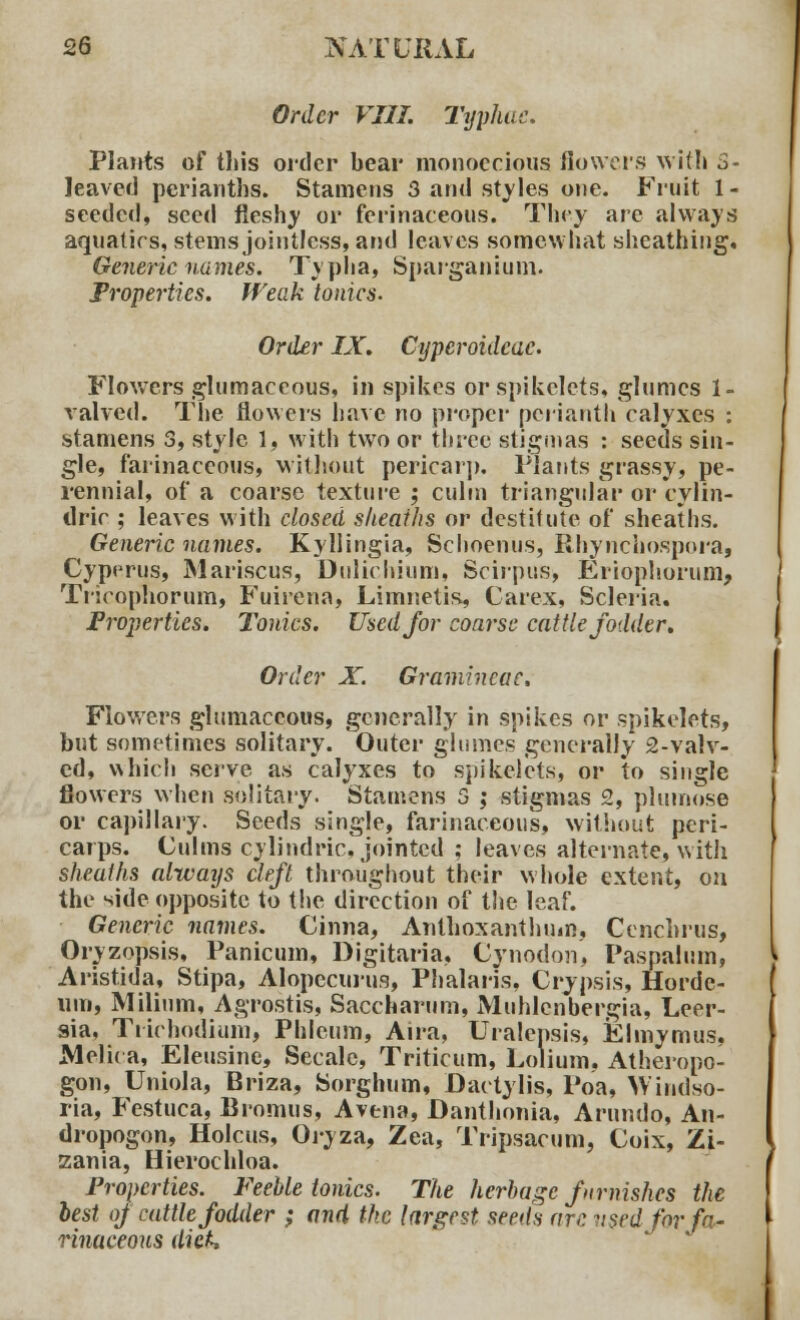 Order VIII. Typhae. Plants of this order bear monoecious flowers with S- leaved perianths. Stamens 3 and styles one. Fruit 1- seeded, seed fleshy or ferinaceous. Tiny are always aquatics, stems jointless, and leaves somewhat sheathing. Generic names. Typha, Sparganium. Properties. Weak tonics. Order IX. Cyperoidcac. Flowers glumaceous, in spikes or spikelets. glumes 1- valved. The flowers have no proper perianth calyxes : stamens 3, style 1, with two or three stigmas : seeds sin- gle, farinaceous, without pericarp. Plants grassy, pe- rennial, of a coarse texture ; culm triangular or cylin- tlric ; leaves with closed sheaths or destitute of sheaths. Generic names. Kyllingia, Schoenus, Rhynchospora, Cyperus, Mariscus, Dulichium, Scirpus, Eriophorum, Tricophorum, Fuirena, Limnetis, Carex, Scleria. Properties. Tonics. Used for coarse cattle fodder. Order X. Gramhxcac. Flowers glumaceous, generally in spikes or spikelets, but sometimes solitary. Outer glumes generally 2-valv- cd, which serve as calyxes to spikelets, or to single flowers when solitary. Stamens 3 ; stigmas 2, plumose or capillary. Seeds single, farinaceous, without peri- carps. Culms cylindric, jointed ; leaves alternate, with sheaths always cleft throughout their whole extent, on the side opposite to the direction of the leaf. Generic names. Cinna, Anthoxanthum, Cenchrus, Oryzopsis, Panicum, Digitaria, Cynodon, Paspalum, Aristida, Stipa, Alopecurus, Phalaris, Crypsis, Horde- um, Milium, Agrostis, Saccharum, Muhlcnbergia, Leer- sia, Trichodium, Phleum, Aira, Uralepsis, Elmymus. Melica, Eleusine, Secalc, Triticum, Lolium. Atheropo- gon, Uniola, Briza, Sorghum, Dactyl is, Poa, Windso- ria, Festuca, Bromus, A vena, Danthonia, Arundo, An- dropogon, Holcus, Oryza, Zea, Tripsacum, Coix, Zi- zania, Hierochloa. Properties. Feeble tonics. The herbage furnishes the lest of cattle fodder ; and the largest seeds are used for fa liliaceous dick.