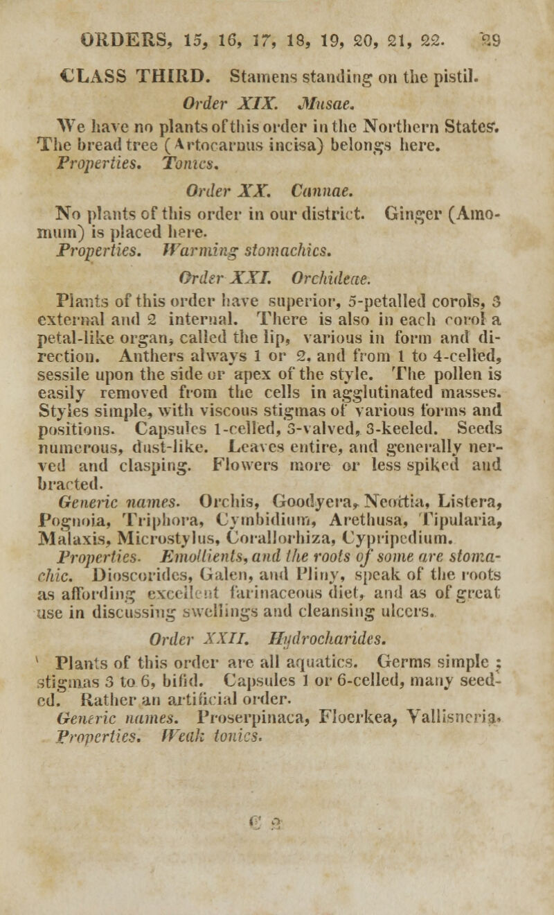 CLASS THIRD. Stamens standing on the pistil. Order XIX. Musae. We have no plants of this order in the Northern States'. The bread tree (Artocarnus incisa) belongs here. Properties. Tomes. Order XX. Cannae. No plants of this order in our district. Ginger (Amo- muin) is placed here. Properties. Warming stomachics. Order XXI. Orchideae. Plants of this order have superior, 5-petalled corols, 3 external and 2 internal. There is also in each corol a petal-like organ5 called the lip, various in form and di- rection. Anthers always 1 or 2, and from 1 to 4-celled, sessile upon the side or apex of the style. The pollen is easily removed from the cells in agglutinated masses. Styles simple, with viscous stigmas of various forms and positions. Capsules 1 -celled, 3-valved, 3-keeled. Seeds numerous, dust-like. Leaves entire, and generally ner- ved and clasping. Flowers more or less spiked and bracted. Generic names. Orchis, Goodyera^ Neottia, Listera, Pognoia, Triphora, Cymbidium, Arethusa, Tipularia, Malaxls, Microstylus, Corallorhiza, Cypripedium. Properties- Emollients, and the roots of some are stoma- chic. Dioscorides, Galen, and Pliny, speak of the roots as affording excellent farinaceous diet, and as of great use in discussing swellings and cleansing ulcers. Order XXII. Hudrocharides. * Plants of this order are all aquatics. Germs simple ; stigmas 3 to 6, bifid. Capsules 1 or 6-celled, many seed- ed. Rather an artificial order. Generic names. Proserpinaca, Floerkea, Vallisnerig* Properties. Weak tonics. i ' a